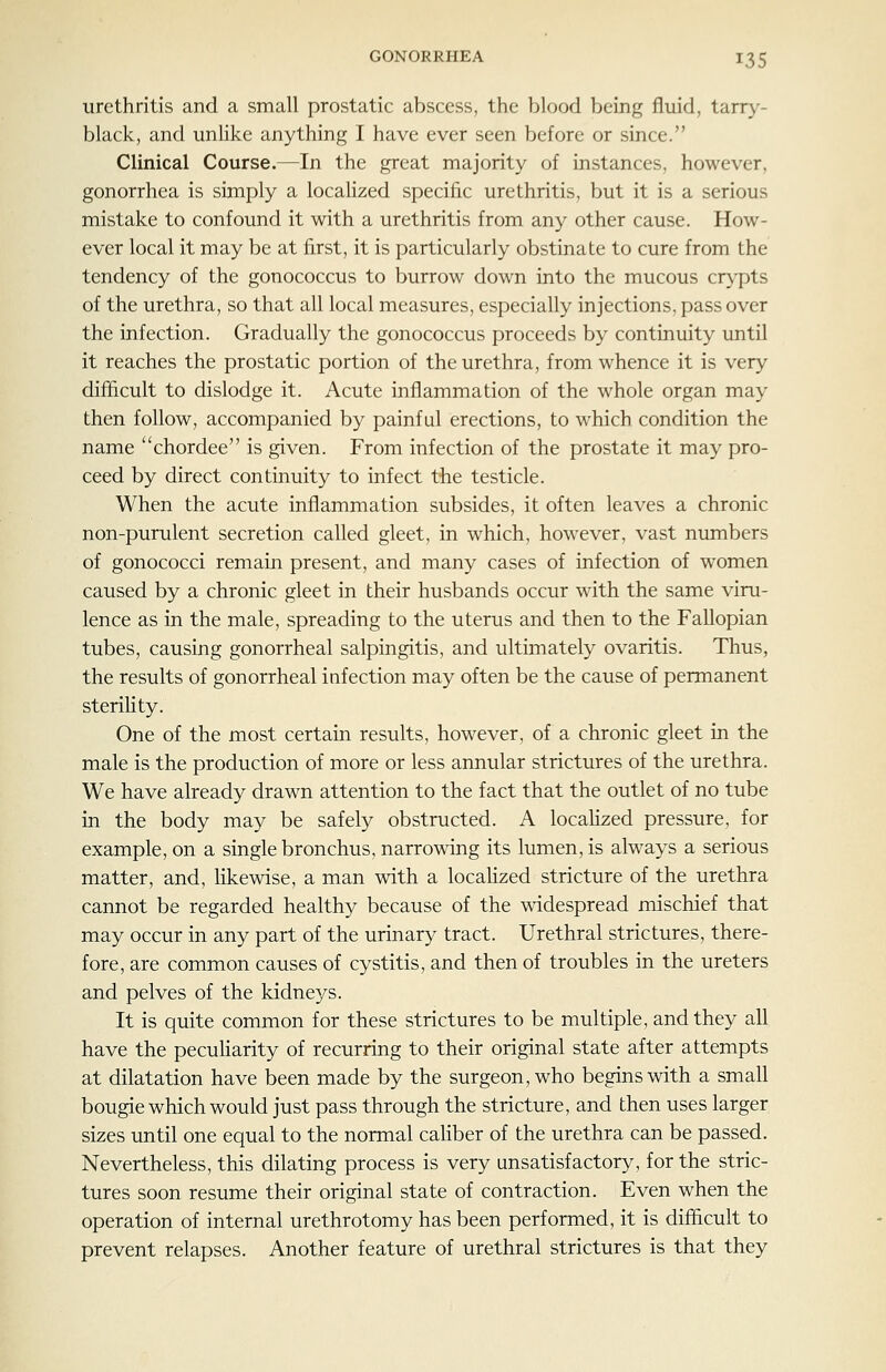 urethritis and a small prostatic abscess, the blood being fluid, tarry- black, and unlike anything I have ever seen before or since. Clinical Course.—In the great majority of instances, however, gonorrhea is simply a localized specific urethritis, but it is a serious mistake to confound it with a urethritis from any other cause. How- ever local it may be at first, it is particularly obstinate to cure from the tendency of the gonococcus to burrow down into the mucous crj-pts of the urethra, so that all local measures, especially injections, pass over the infection. Gradually the gonococcus proceeds by continuity until it reaches the prostatic portion of the urethra, from whence it is very difficult to dislodge it. Acute inflammation of the whole organ may then follow, accompanied by painful erections, to which condition the name chordee is given. From infection of the prostate it may pro- ceed by direct continuity to infect the testicle. When the acute inflammation subsides, it often leaves a chronic non-purulent secretion called gleet, in which, however, vast numbers of gonococci remain present, and many cases of infection of women caused by a chronic gleet in their husbands occur with the same viru- lence as in the male, spreading to the uterus and then to the Fallopian tubes, causing gonorrheal salpingitis, and ultimately ovaritis. Thus, the results of gonorrheal infection may often be the cause of permanent sterility. One of the most certain results, however, of a chronic gleet in the male is the production of more or less annular strictures of the urethra. We have already drawn attention to the fact that the outlet of no tube in the body may be safely obstructed. A localized pressure, for example, on a single bronchus, narrowing its lumen, is always a serious matter, and, likewise, a man with a localized stricture of the urethra cannot be regarded healthy because of the widespread mischief that may occur in any part of the urinary tract. Urethral strictures, there- fore, are common causes of cystitis, and then of troubles in the ureters and pelves of the kidneys. It is quite common for these strictures to be multiple, and they all have the pecuHarity of recurring to their original state after attempts at dilatation have been made by the surgeon, who begins with a small bougie which would just pass through the stricture, and then uses larger sizes until one equal to the normal caliber of the urethra can be passed. Nevertheless, this dilating process is very unsatisfactory, for the stric- tures soon resume their original state of contraction. Even when the operation of internal urethrotomy has been performed, it is difficult to prevent relapses. Another feature of urethral strictures is that they