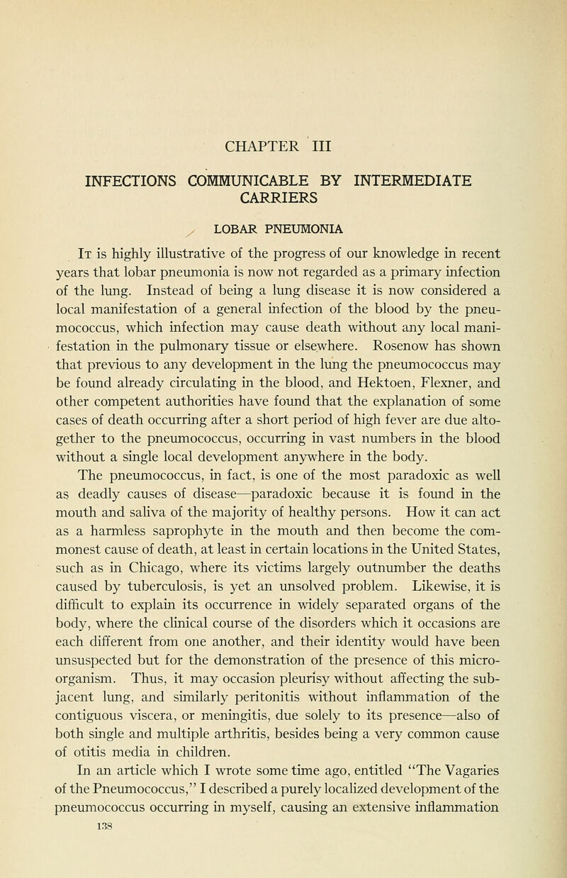 CHAPTER III INFECTIONS COMMUNICABLE BY INTERMEDIATE CARRIERS / LOBAR PNEUMONIA It is highly illustrative of the progress of our knowledge in recent years that lobar pneumonia is now not regarded as a primary infection of the lung. Instead of being a lung disease it is now considered a local manifestation of a general infection of the blood by the pneu- mococcus, which infection may cause death without any local mani- festation in the pulmonary tissue or elsewhere. Rosenow has shown that previous to any development in the lung the pneumococcus may be found already circulating in the blood, and Hektoen, Flexner, and other competent authorities have found that the explanation of some cases of death occurring after a short period of high fever are due alto- gether to the pneumococcus, occurring in vast numbers in the blood without a single local development anywhere in the body. The pneumococcus, in fact, is one of the most paradoxic as well as deadly causes of disease—paradoxic because it is found in the mouth and saliva of the majority of healthy persons. How it can act as a harmless saprophyte in the mouth and then become the com- monest cause of death, at least in certain locations in the United States, such as in Chicago, where its victims largely outnumber the deaths caused by tuberculosis, is yet an unsolved problem. Likewise, it is difficult to explain its occurrence in widely separated organs of the body, where the clinical course of the disorders which it occasions are each different from one another, and their identity would have been unsuspected but for the demonstration of the presence of this micro- organism. Thus, it may occasion pleurisy without affecting the sub- jacent lung, and similarly peritonitis without inflammation of the contiguous viscera, or meningitis, due solely to its presence—also of both single and multiple arthritis, besides being a very common cause of otitis media in children. In an article which I wrote some time ago, entitled The Vagaries of the Pneumococcus, I described a purely localized development of the pneumococcus occurring in myself, causing an extensive inflammation