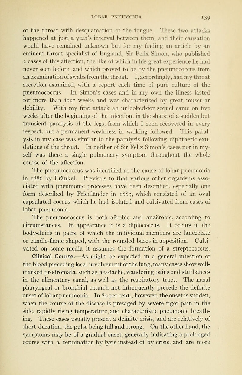 of the throat with desquamation of the tongue. These two attacks happened at just a year's interval between them, and their causation would have remained unknown but for my finding an article by an eminent throat speciaKst of England, Sir Felix Simon, who pubhshed 2 cases of this affection, the like of which in his great experience he had never seen before, and which proved to be by the pneumococcus from an examination of swabs from the throat. I, accordingly, had my throat secretion examined, with a report each time of pure culture of the pneumococcus. In Simon's cases and in my own the illness lasted for more than four weeks and was characterized by great muscular debility. With my first attack an unlooked-for sequel came on five weeks after the beginning of the infection, in the shape of a sudden but transient paralysis of the legs, from which I soon recovered in every respect, but a permanent weakness in walking followed. This paral- ysis in my case was similar to the paralysis following diphtheric exu- dations of the throat. In neither of Sir Felix Simon's cases nor in my- self was there a single pulmonary symptom throughout the whole course of the affection. The pneumococcus was identified as the cause of lobar pneumonia in 1886 by Frankel. Previous to that various other organisms asso- ciated with pneumonic processes have been described, especially one form described by Friedlander in 1883, which consisted of an oval capsulated coccus which he had isolated and cultivated from cases of lobar pneumonia. The pneumococcus is both aerobic and anaerobic, according to circumstances. In appearance it is a diplococcus. It occurs in the body-fluids in pairs, of which the individual members are lanceolate or candle-flame shaped, with the rounded bases in apposition. Culti- vated on some media it assumes the formation of a streptococcus. Clinical Course.—As might be expected in a general infection of the blood preceding local involvement of the lung, many cases show well- marked prodromata, such as headache, wandering pains or disturbances in the aHmentary canal, as well as the respiratory tract. The nasal pharyngeal or bronchial catarrh not infrequently precede the definite onset of lobar pneumonia. In 80 per cent., however, the onset is sudden, when the course of the disease is presaged by severe rigor pain in the side, rapidly rising temperature, and characteristic pneumonic breath- ing. These cases usually present a definite crisis, and are relatively of short duration, the pulse being full and strong. On the other hand, the symptoms may be of a gradual onset, generally indicating a prolonged course with a termination by lysis instead of by crisis, and are more