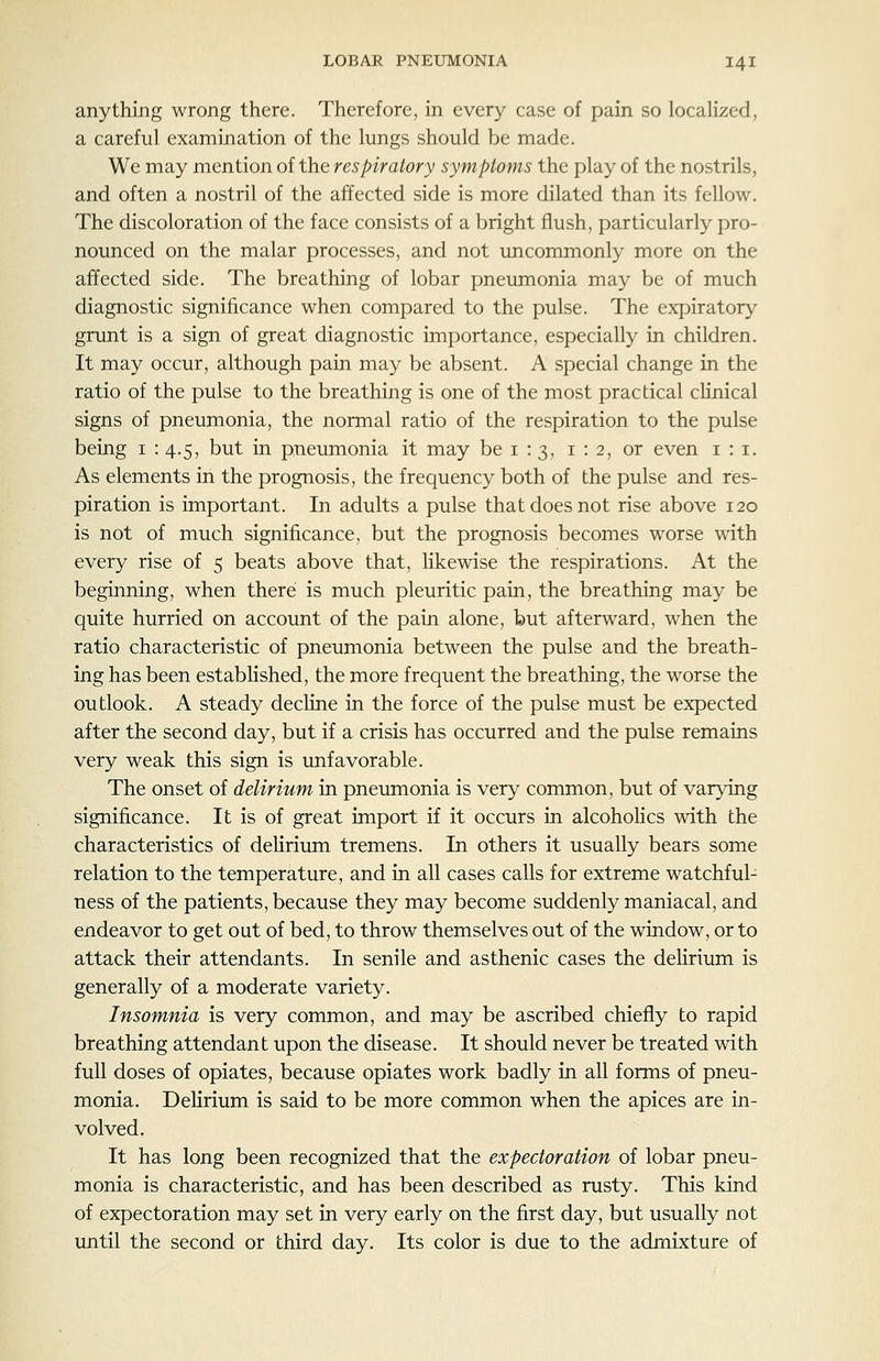 anything wrong there. Therefore, in every case of pain so locaHzed, a careful examination of the lungs should be made. We may mention of the respiratory symptoms the play of the nostrils, and often a nostril of the affected side is more dilated than its fellow. The discoloration of the face consists of a bright flush, particularly pro- nounced on the malar processes, and not uncommonly more on the affected side. The breathing of lobar pneumonia may be of much diagnostic significance when compared to the pulse. The expirator}^ grunt is a sign of great diagnostic importance, especially in children. It may occur, although pain may be absent. A special change in the ratio of the pulse to the breathing is one of the most practical clinical signs of pneumonia, the normal ratio of the respiration to the pulse being i : 4.5, but in pneumonia it may be i : 3, 1:2, or even i : i. As elements in the prognosis, the frequency both of the pulse and res- piration is important. In adults a pulse that does not rise above 120 is not of much significance, but the prognosis becomes worse with every rise of 5 beats above that, hkewise the respirations. At the beginning, when there is much pleuritic pain, the breathing may be quite hurried on account of the pain alone, but afterward, when the ratio characteristic of pneumonia between the pulse and the breath- ing has been estabhshed, the more frequent the breathing, the worse the outlook. A steady decKne in the force of the pulse must be expected after the second day, but if a crisis has occurred and the pulse remains very weak this sign is unfavorable. The onset of delirium in pneumonia is very common, but of varying significance. It is of great import if it occurs in alcohoHcs with the characteristics of deUrium tremens. In others it usually bears some relation to the temperature, and in all cases calls for extreme watchful- ness of the patients, because they may become suddenly maniacal, and endeavor to get out of bed, to throw themselves out of the window, or to attack their attendants. In senile and asthenic cases the deHrium is generally of a moderate variety. Insomnia is very common, and may be ascribed chiefly to rapid breathing attendant upon the disease. It should never be treated with full doses of opiates, because opiates work badly in all forms of pneu- monia. DeHrium is said to be more common when the apices are in- volved. It has long been recognized that the expectoration of lobar pneu- monia is characteristic, and has been described as rusty. This kind of expectoration may set in very early on the first day, but usually not until the second or third day. Its color is due to the admixture of