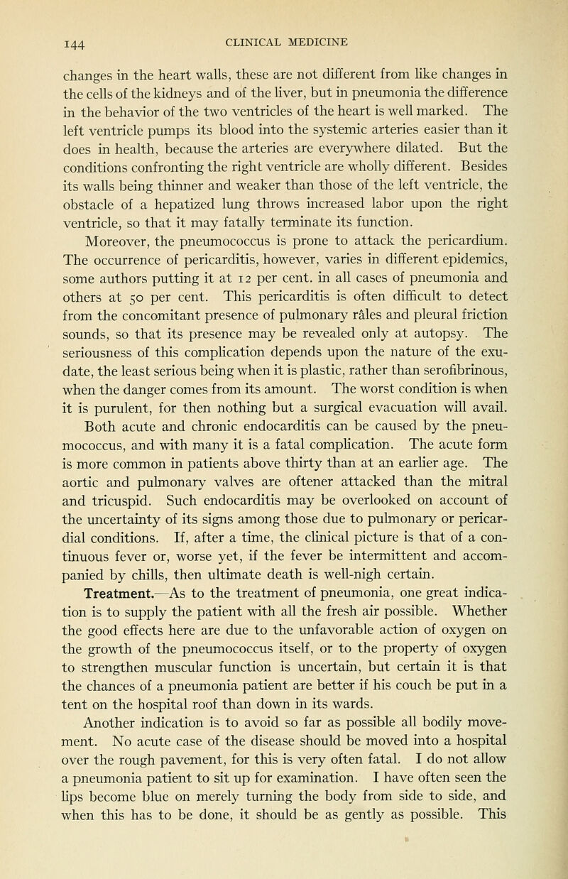 changes in the heart walls, these are not different from like changes in the cells of the kidneys and of the Hver, but in pneumonia the difference in the behavior of the two ventricles of the heart is well marked. The left ventricle pumps its blood into the systemic arteries easier than it does in health, because the arteries are everywhere dilated. But the conditions confronting the right ventricle are wholly different. Besides its walls being thinner and weaker than those of the left ventricle, the obstacle of a hepatized lung throws increased labor upon the right ventricle, so that it may fatally terminate its function. Moreover, the pneumococcus is prone to attack the pericardium. The occurrence of pericarditis, however, varies in different epidemics, some authors putting it at 12 per cent, in all cases of pneumonia and others at 50 per cent. This pericarditis is often difficult to detect from the concomitant presence of pulmonary rales and pleural friction sounds, so that its presence may be revealed only at autopsy. The seriousness of this complication depends upon the nature of the exu- date, the least serious being when it is plastic, rather than serofibrinous, when the danger comes from its amount. The worst condition is when it is purulent, for then nothing but a surgical evacuation will avail. Both acute and chronic endocarditis can be caused by the pneu- mococcus, and with many it is a fatal compHcation. The acute form is more common in patients above thirty than at an earher age. The aortic and pulmonary valves are oftener attacked than the mitral and tricuspid. Such endocarditis may be overlooked on account of the uncertainty of its signs among those due to pulmonary or pericar- dial conditions. If, after a time, the chnical picture is that of a con- tinuous fever or, worse yet, if the fever be intermittent and accom- panied by chills, then ultimate death is well-nigh certain. Treatment.—As to the treatment of pneumonia, one great indica- tion is to supply the patient with all the fresh air possible. Whether the good effects here are due to the unfavorable action of oxygen on the growth of the pneumococcus itself, or to the property of oxygen to strengthen muscular function is uncertain, but certain it is that the chances of a pneumonia patient are better if his couch be put in a tent on the hospital roof than down in its wards. Another indication is to avoid so far as possible all bodily move- ment. No acute case of the disease should be moved into a hospital over the rough pavement, for this is very often fatal. I do not allow a pneumonia patient to sit up for examination. I have often seen the Hps become blue on merely turning the body from side to side, and when this has to be done, it should be as gently as possible. This