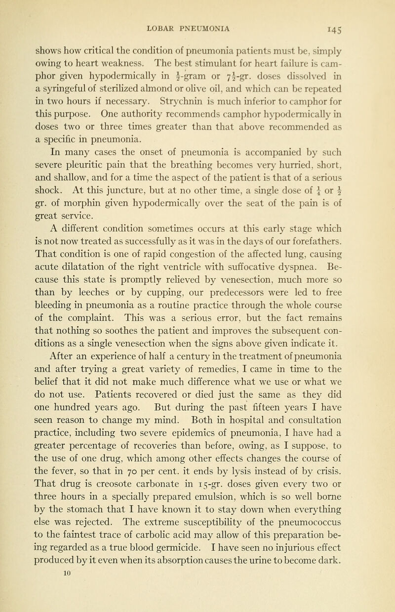 shows how critical the condition of pneumonia patients must be, simply owing to heart weakness. The best stimulant for heart failure is cam- phor given hypodermically in ^-gram or 7|-gr. doses dissolved in a syringeful of sterilized almond or oHve oil, and which can be repeated in two hours if necessary. Strychnin is much inferior to camphor for this purpose. One authority recommends camphor hypodermically in doses two or three times greater than that above recommended as a specific in pneumonia. In many cases the onset of pneumonia is accompanied by such severe pleuritic pain that the breathing becomes very hurried, short, and shallow, and for a time the aspect of the patient is that of a serious shock. At this juncture, but at no other time, a single dose of | or ^ gr. of morphin given hypodermically over the seat of the pain is of great service. A different condition sometimes occurs at this early stage which is not now treated as successfully as it was in the days of our forefathers. That condition is one of rapid congestion of the affected lung, causing acute dilatation of the right ventricle with suffocative dyspnea. Be- cause this state is promptly reHeved by venesection, much more so than by leeches or by cupping, our predecessors were led to free bleeding in pneumonia as a routine practice through the whole course of the complaint. This was a serious error, but the fact remains that nothing so soothes the patient and improves the subsequent con- ditions as a single venesection when the signs above given indicate it. After an experience of half a century in the treatment of pneumonia and after trying a great variety of remedies, I came in time to the belief that it did not make much difference what we use or what we do not use. Patients recovered or died just the same as they did one hundred years ago. But during the past fifteen years I have seen reason to change my mind. Both in hospital and consultatioQ practice, including two severe epidemics of pneumonia, I have had a greater percentage of recoveries than before, owing, as I suppose, to the use of one drug, which among other effects changes the course of the fever, so that in 70 per cent, it ends by lysis instead of by crisis. That drug is creosote carbonate in 15-gr. doses given every two or three hours in a specially prepared emulsion, which is so well borne by the stomach that I have known it to stay down when everything else was rejected. The extreme susceptibility of the pneumococcus to the faintest trace of carbolic acid may allow of this preparation be- ing regarded as a true blood germicide. I have seen no injurious effect produced by it even when its absorption causes the urine to become dark. 10