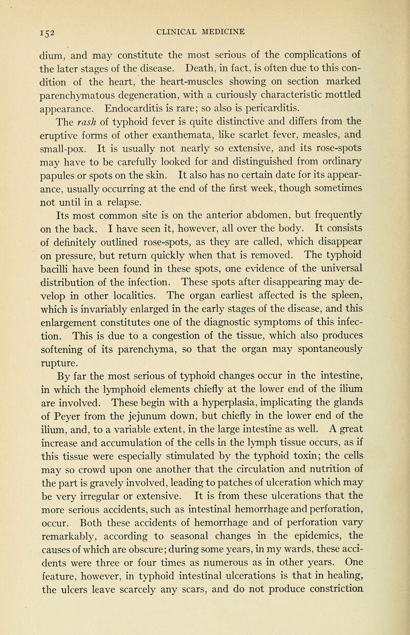 dium, and may constitute the most serious of the complications of the later stages of the disease. Death, in fact, is often due to this con- dition of the heart, the heart-muscles showing on section marked parenchymatous degeneration, with a curiously characteristic mottled appearance. Endocarditis is rare; so also is pericarditis. The rash of typhoid fever is quite distinctive and differs from the eruptive forms of other exanthemata, like scarlet fever, measles, and small-pox. It is usually not nearly so extensive, and its rose-spots may have to be carefully looked for and distinguished from ordinary papules or spots on the skin. It also has no certain date for its appear- ance, usually occurring at the end of the first week, though sometimes not until in a relapse. Its most common site is on the anterior abdomen, but frequently on the back. I have seen it, however, all over the body. It consists of definitely outlined rose-spots, as they are called, which disappear on pressure, but return quickly when that is removed. The typhoid bacilH have been found in these spots, one evidence of the universal distribution of the infection. These spots after disappearing may de- velop in other localities. The organ earliest affected is the spleen, which is invariably enlarged in the early stages of the disease, and this enlargement constitutes one of the diagnostic symptoms of this infec- tion. This is due to a congestion of the tissue, which also produces softening of its parenchyma, so that the organ may spontaneously rupture. By far the most serious of typhoid changes occur in the intestine, in which the lymphoid elements chiefly at the lower end of the ilium are involved. These begin with a hyperplasia, implicating the glands of Peyer from the jejunum down, but chiefly in the lower end of the iHum, and, to a variable extent, in the large intestine as well. A great increase and accumulation of the cells in the lymph tissue occurs, as if this tissue were especially stimulated by the typhoid toxin; the cells may so crowd upon one another that the circulation and nutrition of the part is gravely involved, leading to patches of ulceration which may be very irregular or extensive. It is from these ulcerations that the more serious accidents, such as intestinal hemorrhage and perforation, occur. Both these accidents of hemorrhage and of perforation vary remarkably, according to seasonal changes in the epidemics, the causes of which are obscure; during some years, in my wards, these acci- dents were three or four times as numerous as in other years. One feature, however, in typhoid intestinal ulcerations is that in healing, the ulcers leave scarcely any scars, and do not produce constriction.