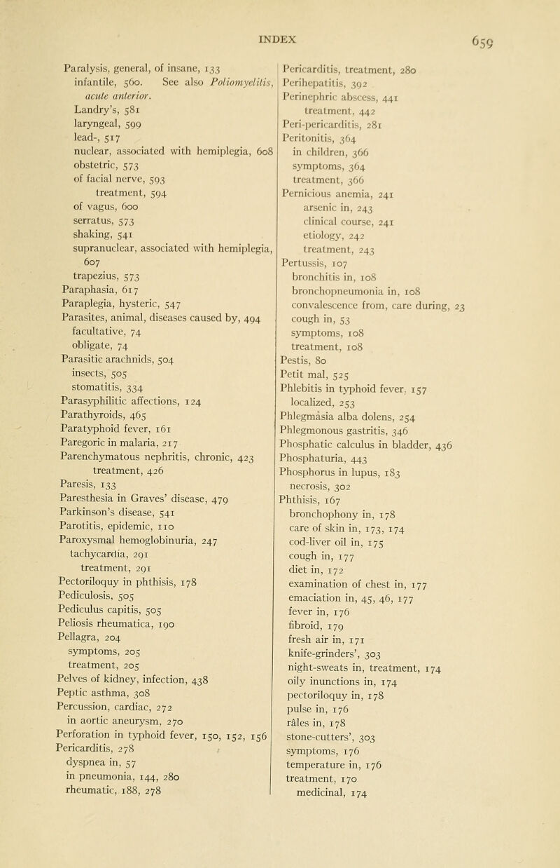 Paralysis, general, of insane, 133 infantile, 560. See also Poliomyclilis, acule anlerior. Landry's, 581 laryngeal, 599 lead-, 517 nuclear, associated with hemiplegia, 608 obstetric, 573 of facial nerve, 593 treatment, 594 of vagus, 600 serratus, 573 shaking, 541 supranuclear, associated with hemiplegia, 607 trapezius, 573 Paraphasia, 617 Paraplegia, hysteric, 547 Parasites, animal, diseases caused by, 494 facultative, 74 obligate, 74 Parasitic arachnids, 504 insects, 505 stomatitis, 334 Parasyphilitic affections, 124 Parathyroids, 465 Paratyphoid fever, 161 Paregoric in malaria, 217 Parenchymatous nephritis, chronic, 423 treatment, 426 Paresis, 133 Paresthesia in Graves' disease, 479 Parkinson's disease, 541 Parotitis, epidemic, no Paroxysmal hemoglobinuria, 247 tachycardia, 291 treatment, 291 Pectoriloquy in phthisis, 178 Pediculosis, 505 Pediculus capitis, 505 Peliosis rheumatica, 190 Pellagra, 204 symptoms, 205 treatment, 205 Pelves of kidney, infection, 438 Peptic asthma, 308 Percussion, cardiac, 272 in aortic aneurysm, 270 Perforation in typhoid fever, 150, 152, 156 Pericarditis, 278 dyspnea in, 57 in pneumonia, 144, 280 rheumatic, 188, 278 Pericarditis, treatment, 280 Perihepatitis, 392 Perinephric abscess, 441 treatment, 442 Peri-pericarditis, 281 Peritonitis, 364 in children, 366 symptoms, 364 trc-atment, 366 Pernicious anemia, 241 arsenic in, 243 clinical course, 241 etiology, 242 treatment, 243 Pertussis, 107 bronchitis in, 108 bronchopneumonia in, 108 convalescence from, care during, 23 cough in, 53 symptoms, 108 treatment, 108 Pestis, 80 Petit mal, 525 Phlebitis in typhoid fever. 157 localized, 253 Phlegmasia alba dolens, 254 Phlegmonous gastritis, 346 Phosphatic calculus in bladder, 436 Phosphaturia, 443 Phosphorus in lupus, 183 necrosis, 302 Phthisis, 167 bronchophony in, 178 care of skin in, 173, 174 cod-liver oil in, 175 cough in, 177 diet in, 172 examination of chest in, 177 emaciation in, 45, 46, 177 fever in, 176 fibroid, 179 fresh air in, 171 knife-grinders', 303 night-sweats in, treatment, 174 oily inunctions in, 174 pectoriloquy in, 178 pulse in, 176 rales in, 178 stone-cutters', 303 symptoms, 176 temperature in, 176 treatment, 170 medicinal, 174