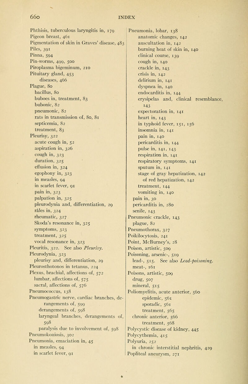 Phthisis, tuberculous laryngitis in, 179 Pigeon breast, 461 Pigmentation of skin in Graves' disease, 483 Piles, 391 Pinna, 594 Pin-worms, 499, 500 Piroplasma bigeminum, 210 Pituitary gland, 453 diseases, 466 Plague, 80 bacillus, 80 buboes in, treatment, 83 bubonic, 82 pneumonic, 82 rats in transmission of, 80, 81 septicemia, 82 treatment, 83 Pleurisy, 322 acute cough in, 52 aspiration in, 326 cough in, 323 duration, 325 effusion in, 324 egophony in, 323 in measles, 94 in scarlet fever, 91 pain in, 323 palpation in, 325 pleurodjTiia and, diiJerentiation, 29 rales in, 324 rheiunatic, 327 Skoda's resonance in, 325 symptoms, 323 treatment, 325 vocal resonance in, 323 Pleuritis, 322. See also Pleurisy. Pleurodjmia, 323 pleurisy and, differentiation, 29 Pleurosthotonos in tetanus, 224 Plexus, brachial, affections of, 572 lumbar, affections of, 575 sacral, affections of, 576 Pnemnococcus, 138 Pneumogastric nerve, cardiac branches, de- rangements of, 599 derangements of, 598 laryngeal branches, derangements of, 598 paralysis due to involvement of, 598 Pneumokoniosis, 302 Pneumonia, emaciation in, 45 in measles, 94 in scarlet fever, 91 Pneumonia, lobar, 138 anatomic changes, 142 auscultation in, 142 burning heat of skin in, 140 clinical covirse, 139 cough in, 140 crackle in, 143 crisis in, 142 . delirium in, 141 dyspnea in, 140 endocarditis in, 144 erysipelas and, clinical resemblance, 143 expectoration in, 141 heart in, 143 in typhoid fever, 151, 156 insomnia in, 141 pain in, 140 pericarditis in, 144 pulse in, 141, 143 respiration in, 141 respiratory symptoms, 141 sputvmi in, 141 stage of gray hepatization, 142 of red hepatization, 142 treatment, 144 vomiting in, 140 pain in, 30 pericarditis in, 280 senile, 143 Pneumonic crackle, 143 plague, 82 Pneumothorax, 327 Poikilocytosis, 241 Point, McBurney's, 28 Poison, artistic, 509 Poisoning, arsenic-, 519 lead-, 515. See also Lead-poisoning. meat-, 161 Poisons, artistic, 509 drug, 507 mineral, 515 Poliomyelitis, acute anterior, 560 epidemic, -561 sporadic, 561 treatment, 565 chronic anterior, 566 treatment, 568 Polycystic disease of kidney, 445 Polycythemia, 415 Polyuria, 252 in chronic interstitial nephritis, 429 Popliteal aneurysm, 271