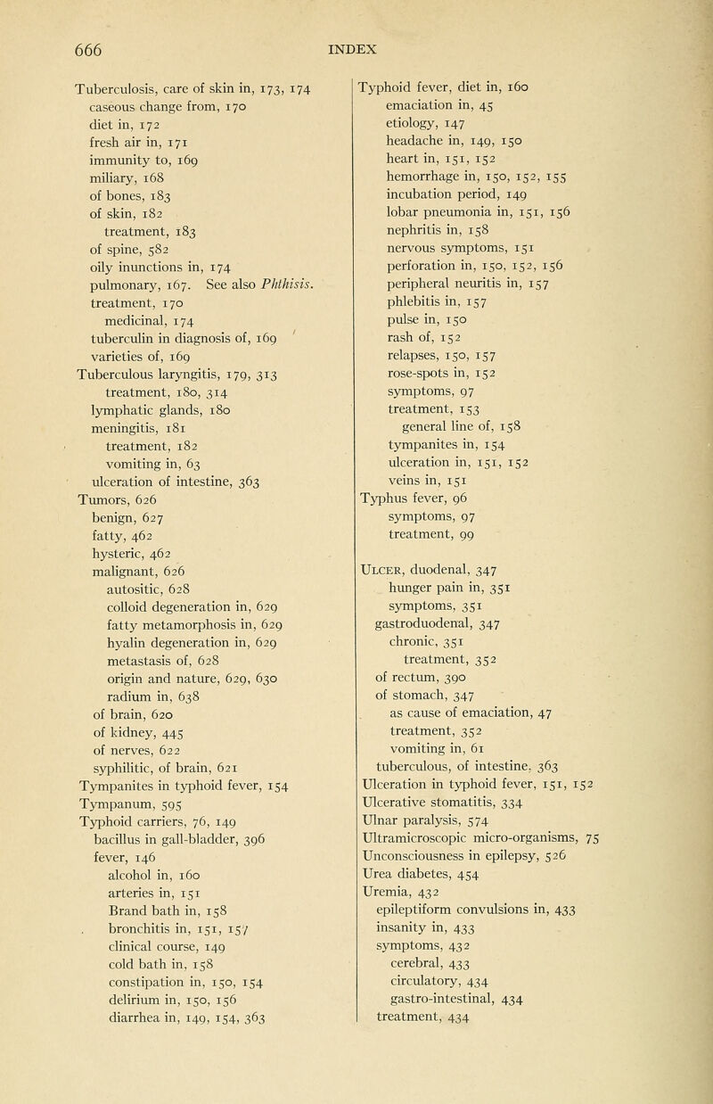 Tuberculosis, care of skin in, 173, 174 caseous change from, 170 diet in, 172 fresh air in, 171 immunity to, 169 miliary, 168 of bones, 183 of skin, 182 treatment, 183 of spine, 582 oily inunctions in, 174 pulmonary, 167. See also Phthisis. treatment, 170 medicinal, 174 tuberculin in diagnosis of, 169 varieties of, 169 Tuberculous laryngitis, 179, 313 treatment, 180, 314 Ijonphatic glands, 180 meningitis, 181 treatment, 182 vomiting in, 63 ulceration of intestine, 363 Timiors, 626 benign, 627 fatty, 462 hysteric, 462 malignant, 626 autositic, 628 colloid degeneration in, 629 fatty metamorphosis in, 629 hyalin degeneration in, 629 metastasis of, 628 origin and nature, 629, 630 radium in, 638 of brain, 620 of kidney, 445 of nerves, 622 syphilitic, of brain, 621 Tympanites in typhoid fever, 154 Tympanum, 595 Typhoid carriers, 76, 149 bacillus in gall-bladder, 396 fever, 146 alcohol in, 160 arteries in, 151 Brand bath in, 158 bronchitis in, 151, 157 clinical course, 149 cold bath in, 158 constipation in, 150, 154 delirium in, 150, 156 Typhoid fever, diet in, 160 emaciation in, 45 etiology, 147 headache in, 149, 150 heart in, 151, 152 hemorrhage in, 150, 152, 155 incubation period, 149 lobar pneumonia in, 151, 156 nephritis in, 158 nervous sjonptoms, 151 perforation in, 150, 152, 156 peripheral neuritis in, 157 phlebitis in, 157 pulse in, 150 rash of, 152 relapses, 150, 157 rose-spots in, 152 symptoms, 97 treatment, 153 general line of, 158 tympanites in, 154 ulceration in, 151, 152 veins in, 151 Typhus fever, 96 symptoms, 97 treatment, 99 Ulcer, duodenal, 347 hunger pain in, 351 symptoms, 351 gastroduodenal, 347 chronic, 351 treatment, 352 of rectum, 390 of stomach, 347 as cause of emaciation, 47 treatment, 352 vomiting in, 61 tuberculous, of intestine. 363 Ulceration in typhoid fever, 151, 152 Ulcerative stomatitis, 334 Ulnar paralysis, 574 Ultramicroscopic micro-organisms, 75 Unconsciousness in epilepsy, 526 Urea diabetes, 454 Uremia, 432 epileptiform convulsions in, 433 insanity in, 433 symptoms, 432 cerebral, 433 circulatory, 434 gastro-intestinal, 434