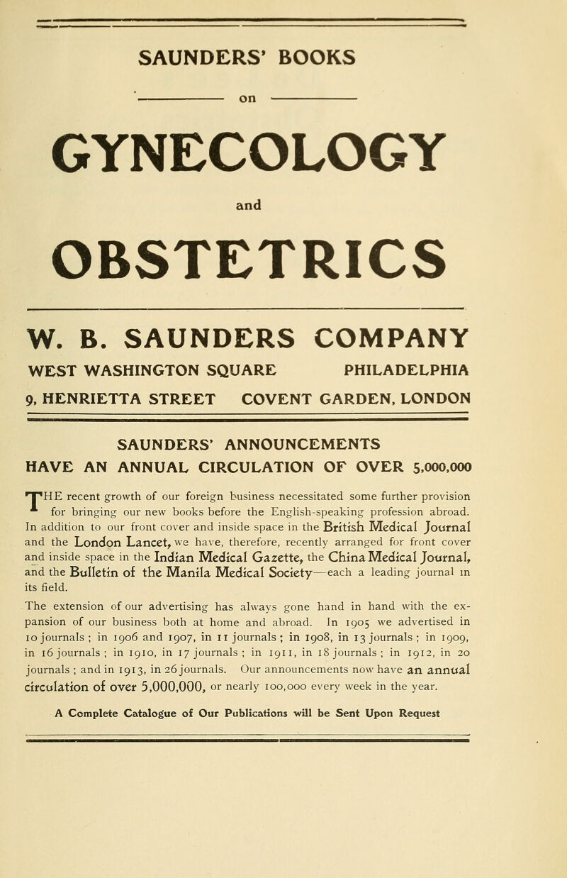 SAUNDERS* BOOKS on GYNECOLOGY and OBSTETRICS W. B. SAUNDERS COMPANY WEST WASHINGTON SQUARE PHILADELPHIA 9, HENRIETTA STREET COVENT GARDEN, LONDON SAUNDERS' ANNOUNCEMENTS HAVE AN ANNUAL CIRCULATION OF OVER 5,000.000 •T'HE recent growth of our foreign business necessitated some further provision * for bringing our new books before the English-speaking profession abroad. In addition to our front cover and inside space in the British Medical Jottfnal and the London Lancet^ w^e have, therefore, recently arranged for front cover and inside space in the Indian Medical Gazette^ the China Medical Journalt and the Bulletin of the Manila Medical Society—each a leading journal in its field. The extension of our advertising has always gone hand in hand with the ex- pansion of our business both at home and abroad. In 1905 we advertised in 10 journals ; in 1906 and 1907, in 11 journals; in I908, in 13 journals; in 1909, in 16 journals; in 1910, in 17 journals; in 1911, in 18 journals; in 1912, in 20 journals ; and in 1913, in 26 journals. Our announcements now have an annual circulation of over 5,000,000, or nearly 100,000 every week in the year. A Complete Catalogue of Our Publications will be Sent Upon Request