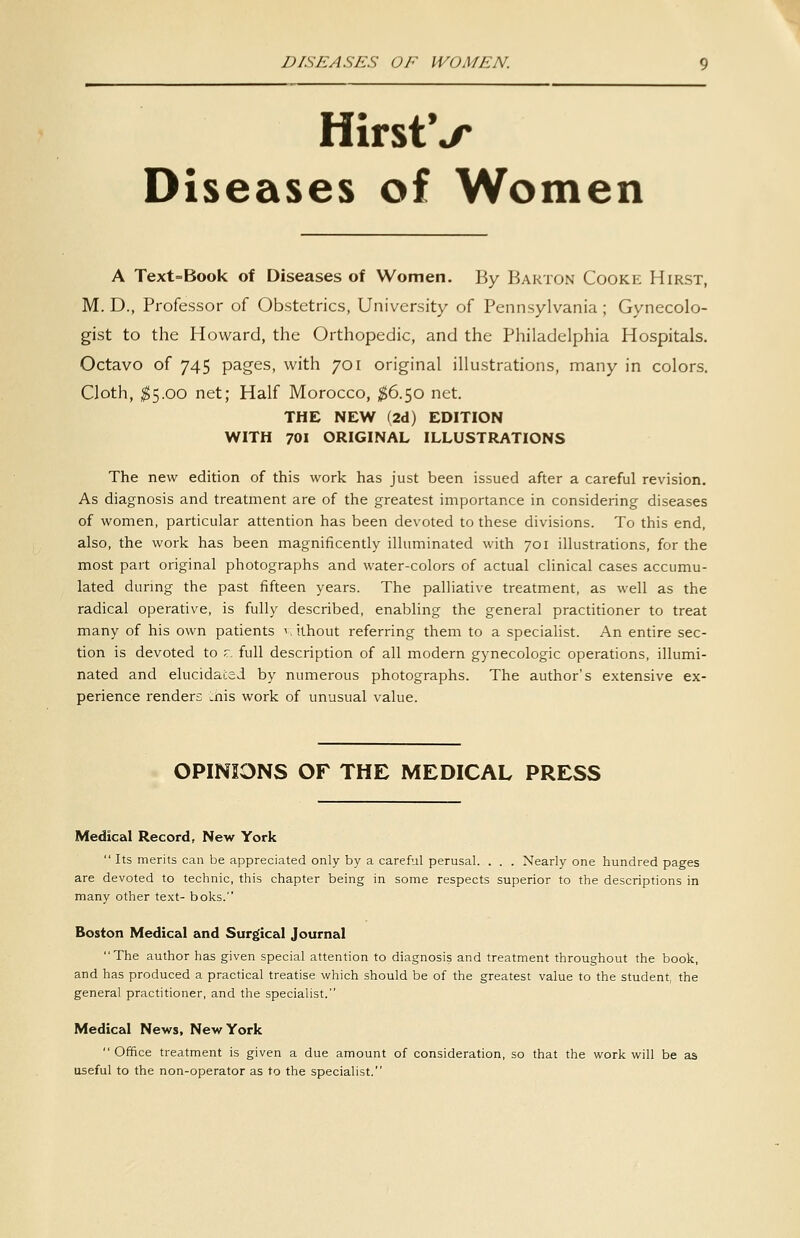 DISEASES OF WOMEN. HirstV Diseases of Women A Text=Book of Diseases of Women. By Barton Cooke Hirst, M. D., Professor of Obstetrics, University of Pennsylvania ; Gynecolo- gist to the Howard, the Orthopedic, and the Philadelphia Hospitals, Octavo of 745 pages, with 701 original illustrations, many in colors. Cloth, ^5.00 net; Half Morocco, ^6.50 net. THE NEW (2d) EDITION WITH 701 ORIGINAL ILLUSTRATIONS The new edition of this work has just been issued after a careful revision. As diagnosis and treatment are of the greatest importance in considering diseases of women, particular attention has been devoted to these divisions. To this end, also, the work has been magnificently illuminated with 701 illustrations, for the most part original photographs and water-colors of actual clinical cases accumu- lated during the past fifteen years. The palliative treatment, as well as the radical operative, is fully described, enabling the general practitioner to treat many of his own patients i.ilhout referring them to a specialist. An entire sec- tion is devoted to r. full description of all modern gynecologic operations, illumi- nated and elucidated by numerous photographs. The author's extensive ex- perience renders .nis work of unusual value. OPINIONS OF THE MEDICAL PRESS Medical Record, New York  Its merits can be appreciated only by a careful perusal. . . . Nearly one hundred pages are devoted to technic, this chapter being in some respects superior to the descriptions in many other text- boks. Boston Medical and Surgical Journal The author has given special attention to diagnosis and treatment throughout the book, and has produced a practical treatise which should be of the greatest value to the student, the general practitioner, and the specialist. Medical News, New York Office treatment is given a due amount of consideration, so that the work will be as useful to the non-operator as to the specialist.