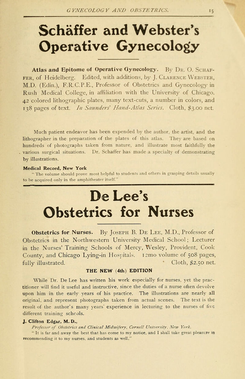 Schaffer and Webster's Operative Gynecology Atlas and Epitome of Operative Gynecology. By Dr. O. Schaf- fer, of Heidelberg. Edited, with additions, by J. Clarence Webster, M.D. (Edin.), F.R.C.P.E., Professor of Obstetrics and Gynecology in Rush Medical College, in affiliation with the University of Chicago. 42 colored lithographic plates, many text-cuts, a number in colors, and 138 pages of text. In Saunders' Hand-Atlas Series. Cloth, $3.00 net. Much patient endeavor has been expended by the author, the artist, and the lithographer in the preparation of the plates of this atlas. They are based on hundreds of photographs taken from nature, and illustrate most faithfully the various surgical situations. Dr. Schaffer has made a specialty of demonstrating by illustrations. Medical Record, New York  The volume should prove most helpful to students and others in grasping details usually to be acquired only in the amphitheater itself. De Lee's Obstetrics for Nurses Obstetrics for Nurses. By Joseph B. De Lee, M.D., Professor of Obstetrics in the Northwestern University Medical School; Lecturer in the Nurses' Training Schools of Mercy, Wesley, Provident, Cook County, and Chicago Lying-in Hospitals. i2mo volume of 508 pages, fully illustrated. '■ Cloth, ^2.50 net. THE NEW (4th) EDITION While Dr. De Lee has written his work especially for nurses, yet the prac- titioner will find it useful and instructive, since the duties of a nurse often devolve upon him in the early years of his practice. The illustrations are nearly all original, and represent photographs taken from actual scenes. The text is the result of the author's many years' experience in lecturing to the nurses of five different training schcols. J. Clifton Edgar, M. D., Professor of Obstetrics and Clinical Midwifery, Cornell University, New York.  It is far and away the best that has come to my notice, and I shall take great pleasure in recommending it to my nurses, and students as well.