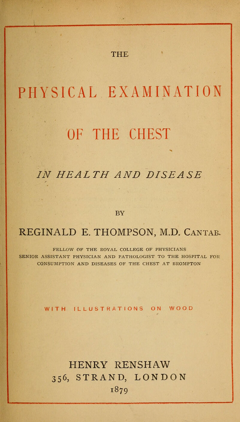 THE PHYSICAL EXAMINATION OF THE CHEST IN HEALTH AND DISEASE BY REGINALD E. THOMPSON, M.D. Cantab. FELLOW OF THE ROYAL COLLEGE OF PHYSICIANS SENIOR ASSISTANT PHYSICIAN AND PATHOLOGIST TO THE HOSPITAL FOR CONSUMPTION AND DISEASES OF THE CHEST AT BROMPTON WITH ILLUSTRATIONS ON WOOD HENRY RENSHAW 356, STRAND, LONDON 1879