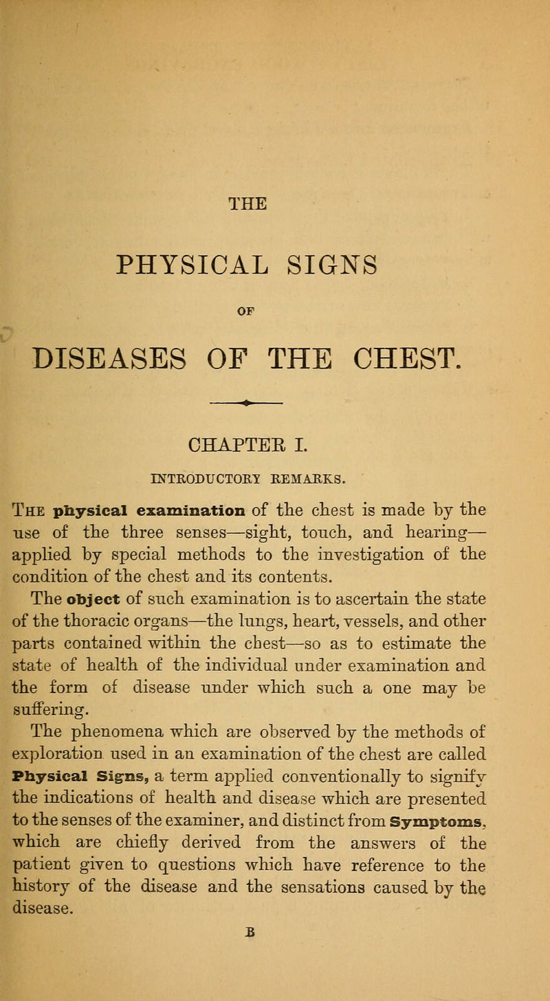 THE PHYSICAL SIGNS OP DISEASES OF THE CHEST. CHAPTEE I. rNTRODUCTOm EEMAEKS. The piiyslcal examination of tlie chest is made by the use of the three senses—sight, touch, and hearing— applied by special methods to the investigation of the condition of the chest and its contents. The object of such examination is to ascertain the state of the thoracic organs—the lungs, heart, vessels, and other parts contained within the chest—so as to estimate the state of health of the individual under examination and the form of disease under which such a one may be suffering. The phenomena which are observed by the methods of exploration used in an examination of the chest are called Physical Signs, a term applied conventionally to signify the indications of health and disease which are presented to the senses of the examiner, and distinct from Symptoms, which are chiefly derived from the answers of the patient given to questions which have reference to the history of the disease and the sensations caused by the disease.