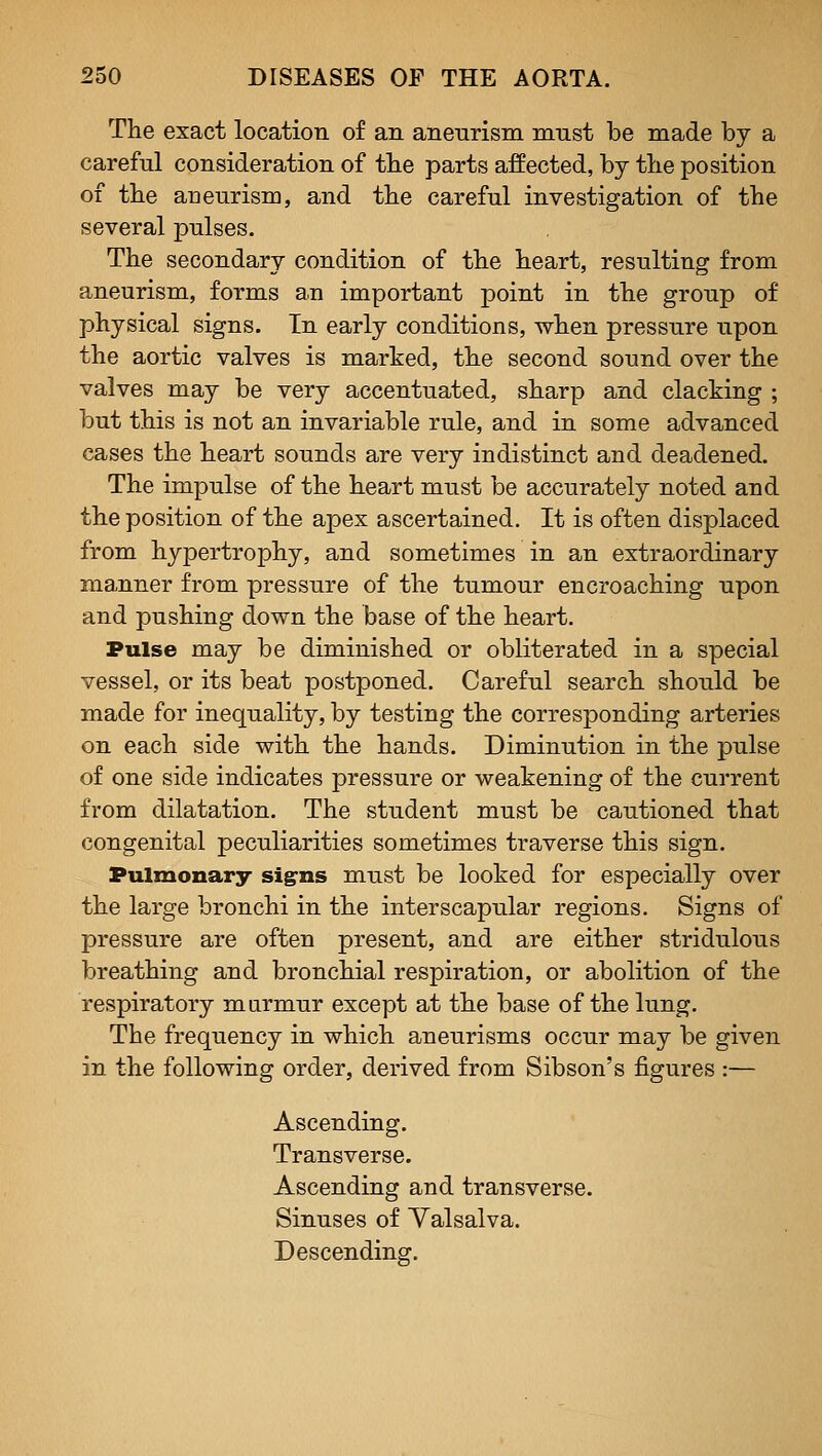 The exact location of an aneurism must be made by a careful consideration of tlie parts affected, by the position of the aneurism, and the careful investigation of the several pulses. The secondary condition of the heart, resulting from aneurism, forms an important point in the group of physical signs. In early conditions, when pressure upon the aortic valves is marked, the second sound over the valves may be very accentuated, sharp and clacking ; but this is not an invariable rule, and in some advanced cases the heart sounds are very indistinct and deadened. The impulse of the heart must be accurately noted and the position of the apex ascertained. It is often displaced from hypertrophy, and sometimes in an extraordinary manner from pressure of the tumour encroaching upon and pushing down the base of the heart. Pulse may be diminished or obliterated in a special vessel, or its beat postponed. Careful search should be made for inequality, by testing the corresponding arteries on each side with the hands. Diminution in the pulse of one side indicates pressure or weakening of the current from dilatation. The student must be cautioned that congenital peculiarities sometimes traverse this sign. Pulmonary sig^ns must be looked for especially over the large bronchi in the interscapular regions. Signs of pressure are often present, and are either stridulous breathing and bronchial respiration, or abolition of the respiratory marmur except at the base of the lung. The frequency in which aneurisms occur may be given in the following order, derived from Sibson's figures :— Ascending. Transverse. Ascending and transverse. Sinuses of Yalsalva. Descending.