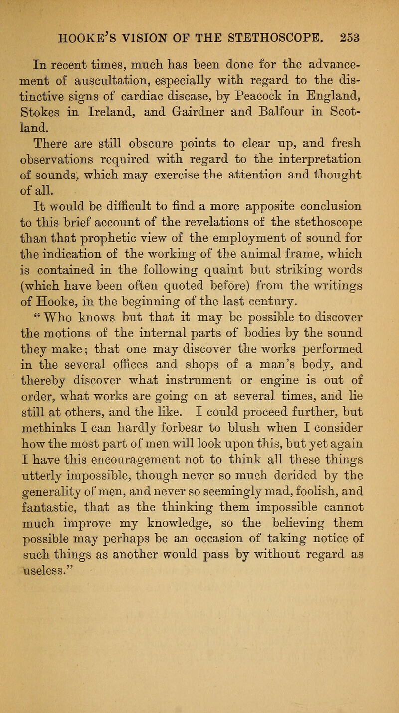 In recent times, much has been done for the advance- ment of auscnitation, especially with regard to the dis- tinctive signs of cardiac disease, by Peacock in England, Stokes in Ireland, and Gairdner and Balfour in Scot- land. There are still obscure points to clear up, and fresh observations required with regard to the interpretation of sounds, which may exercise the attention and thought of all. It would be difficult to find a more apposite conclusion to this brief account of the revelations of the stethoscope than that prophetic view of the employment of sound for the indication of the working of the animal frame, which is contained in the following quaint but striking words (which have been often quoted before) from the writings of Hooke, in the beginning of the last century. Who knows but that it may be possible to discover the motions of the internal parts of bodies by the sound they make; that one may discover the works performed in the several offices and shops of a man's body, and thereby discover what instrument or engine is out of order, what works are going on at several times, and lie still at others, and the like. I could proceed further, but methinks I can hardly forbear to blush when I consider how the most part of men will look upon this, but yet again I have this encouragement not to think all these things utterly impossible, though never so much derided by the generality of men, and never so seemingly mad, foolish, and fantastic, that as the thinking them impossible cannot much improve my knowledge, so the believing them possible may perhaps be an occasion of taking notice of such things as another would pass by without regard as useless.