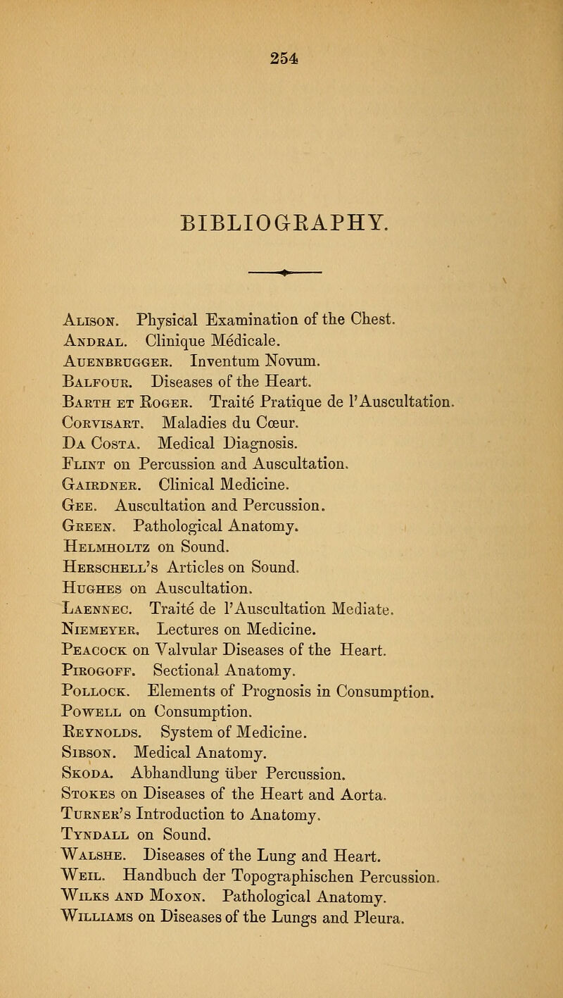 BIBLIOGEAPHY. Alison. Physical Examination of the Chest. Andeal. Clinique Medicale. AuENBKUGGEE. Invontum Novum. Balfouk. Diseases of the Heart. Baeth et Rogee. Traite Pratique de 1'Auscultation. CoEvisART. Maladies du Cceur. Da Costa. Medical Diagnosis. Flint on Percussion and Auscultation. Gaiednee. Clinical Medicine. Gee. Auscultation and Percussion. Geeen. Pathological Anatomy. Helmholtz on Sound. Heeschell's Articles on Sound. Hughes on Auscultation. Laennec. Traite de 1'Auscultation Mediate. NiEMEYEE. Lectures on Medicine. Peacock on Valvular Diseases of the Heart. PiEOGOPF. Sectional Anatomy. Pollock. Elements of Prognosis in Consumption. Powell on Consumption. Eeynolds. System of Medicine. SiBSON. Medical Anatomy. Skoda. Abhandlung iiber Percussion. Stokes on Diseases of the Heart and Aorta. Tuener's Introduction to Anatomy. Tyndall on Sound. Walshe. Diseases of the Lung and Heart. Weil. Handbuch der Topographischen Percussion. WiLKS and Moxon. Pathological Anatomy. Williams on Diseases of the Lungs and Pleura.