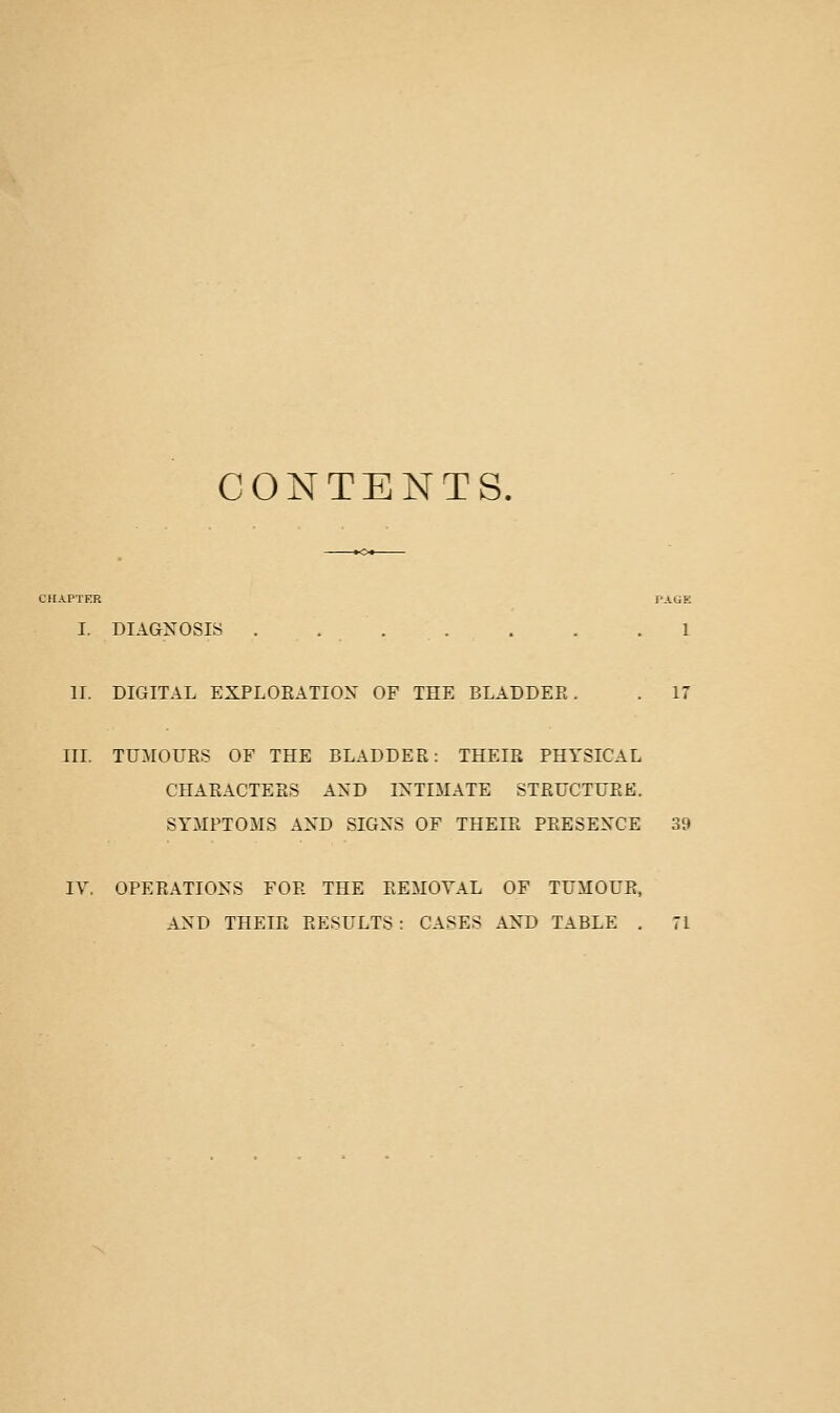 CONTENTS. ■HAPTER PAGE I. DIAGNOSIS 1 n. DIGITAL EXPLOEATION OF THE BLADDER. . 17 IIL TUMOURS OF THE BLADDER: THEIR PHYSICAL CHARACTERS AND INTIMATE STRUCTURE. SYMPTOMS AND SIGNS OF THEIR PRESENCE 39 IV. OPERATIONS FOR THE REMOVAL OF TUMOUR, AND THEIR RESULTS: CASES AND TABLE , 71