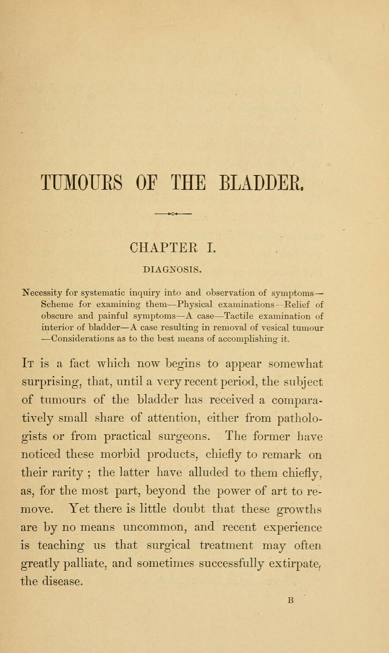 TUMOUES OF THE BLADDER. CHAPTER L DIAGNOSIS. Necessity for systematic inquiry into and observation of symptoms—• Scheme for examining them—Physical examinations—Relief of obscure and painful symptoms—A case—Tactile examination of interior of bladder—A case resulting in removal of vesical tumour —Considerations as to the best means of accomplishing it. It is a fact which now begins to appear somewhat surprising, that, until a very recent period, the subject of tumours of the bladder has received a compara- tively small share of attention, either from patholo- gists or from practical surgeons. The former have noticed these morbid products, chiefly to remark on their rarity ; the latter have alluded to them chiefly, as, for the most part, beyond the power of art to re- move. Yet there is little doubt that these growths are by no means uncommon, and recent experience is teaching us that surgical treatment may often greatly palliate, and sometimes successfully extirpate, the disease.