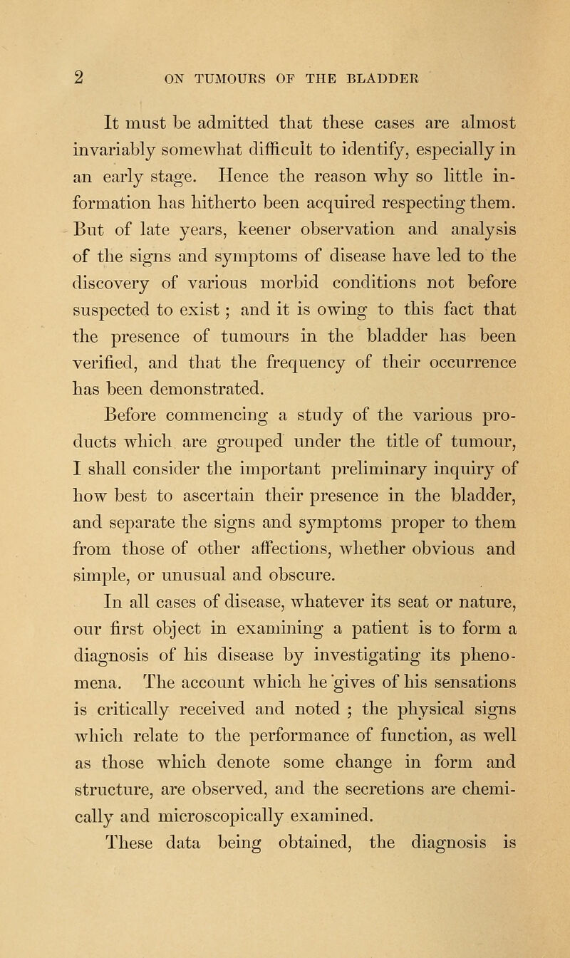 It must be admitted that these cases are almost invariably somewhat difficult to identify, especially in an early stage. Hence the reason why so little in- formation has hitherto been acquired respecting them. But of late years, keener observation and analysis of the signs and symptoms of disease have led to the discovery of various morbid conditions not before suspected to exist; and it is owing to this fact that the presence of tumours in the bladder has been verified, and that the frequency of their occurrence has been demonstrated. Before commencing a study of the various pro- ducts which are grouped under the title of tumour, I shall consider the important preliminary inquiry of how best to ascertain their presence in the bladder, and separate the signs and symptoms proper to them from those of other affections, whether obvious and simple, or unusual and obscure. In all cases of disease, whatever its seat or nature, our first object in examining a patient is to form a diagnosis of his disease by investigating its pheno- mena. The account which he gives of his sensations is critically received and noted ; the physical signs which relate to the performance of function, as well as those which denote some change in form and structure, are observed, and the secretions are chemi- cally and microscopically examined. These data being obtained, the diagnosis is