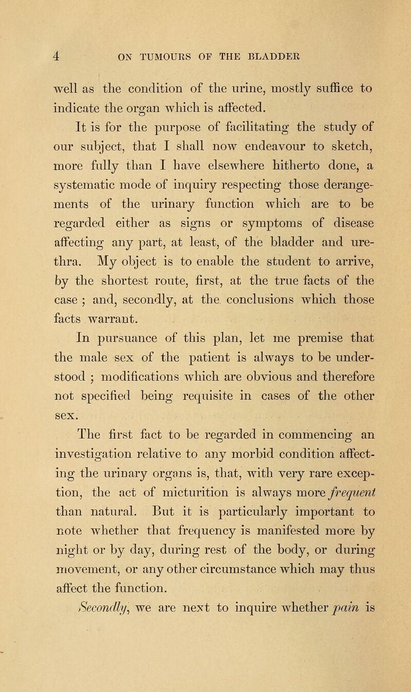 well as the condition of the urine, mostly suffice to indicate the organ which is aiFected. It is for the purpose of facilitating the study of our subject, that I shall now endeavour to sketch, more fully than I have elsewhere hitherto done, a systematic mode of inquiry respecting those derange- ments of the urinary function which are to be regarded either as signs or symptoms of disease affecting any part, at least, of the bladder and ure- thra. My object is to enable the student to arrive, by the shortest route, first, at the true facts of the case ; and, secondly, at the conclusions which those facts warrant. In pursuance of this plan, let me premise that the male sex of the patient is always to be under- stood ; modifications which are obvious and therefore not specified being requisite in cases of the other sex. The first fact to be regarded in commencing an investigation relative to any morbid condition aficct- ing the urinary organs is, that, with very rare excep- tion, the act of micturition is always -more frequent than natural. But it is particularly important to note whether that frequency is manifested more by night or by day, during rest of the body, or during movement, or any other circumstance which may thus afi'ect the function. Secondly^ we are next to inquire whether pain is