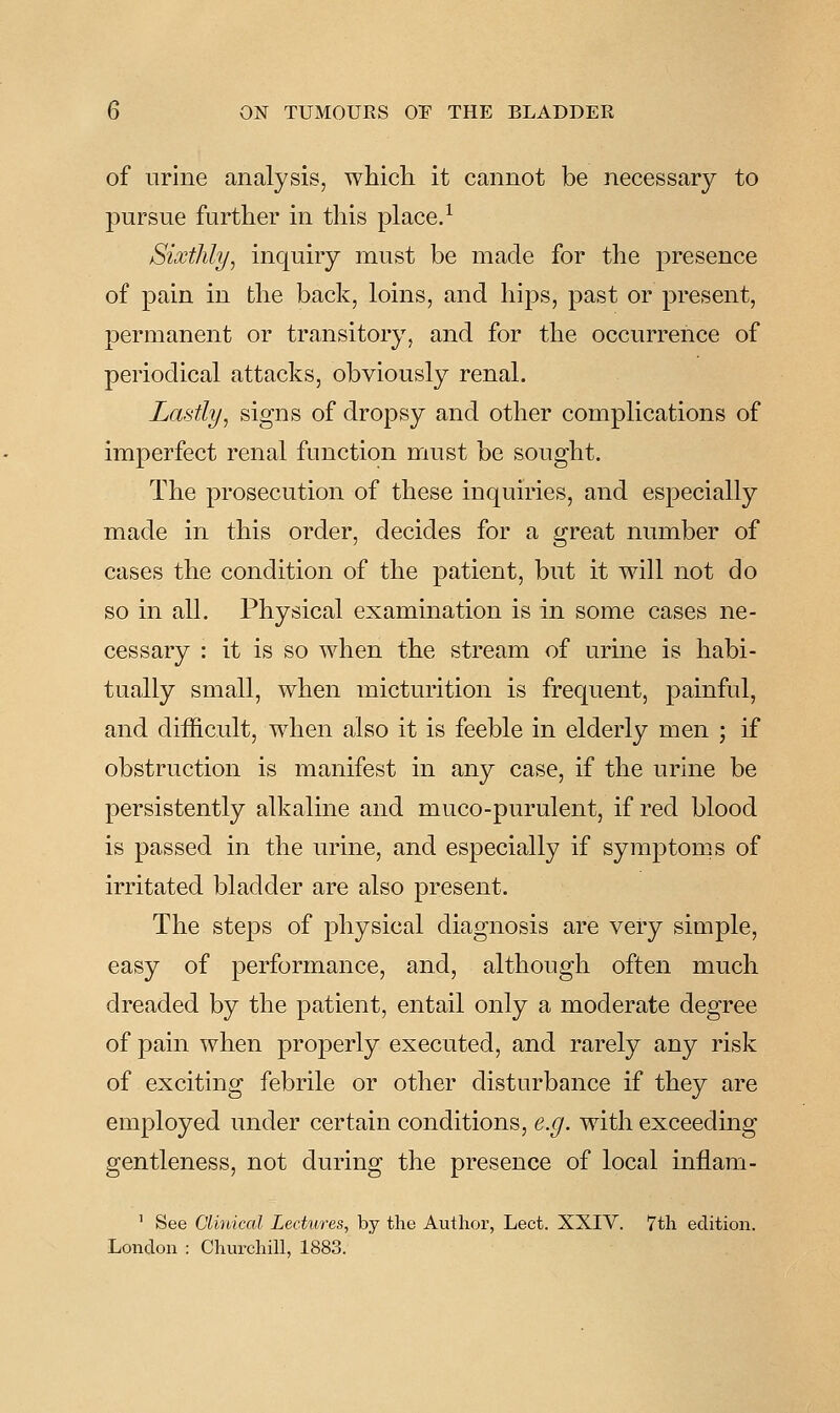 of urine analysis, whicli it cannot be necessary to pursue further in this place. ^ Sixthly, inquiry must be made for the presence of pain in the back, loins, and hips, past or present, permanent or transitory, and for the occurrence of periodical attacks, obviously renal. Lastly, signs of dropsy and other complications of imperfect renal function must be sought. The prosecution of these inquiries, and especially made in this order, decides for a great number of cases the condition of the patient, but it will not do so in all. Physical exammation is in some cases ne- cessary : it is so when the stream of urme is habi- tually small, when micturition is frequent, painful, and difficult, when also it is feeble in elderly men ; if obstruction is manifest in any case, if the urine be persistently alkaline and muco-purulent, if red blood is passed in the urine, and especially if symptoms of irritated bladder are also present. The steps of physical diagnosis are very simple, easy of performance, and, although often much dreaded by the patient, entail only a moderate degree of pain when properly executed, and rarely any risk of exciting febrile or other disturbance if they are employed under certain conditions, e.g. with exceeding gentleness, not during the presence of local inflam- ' See Clinical Lectures, by the Author, Lect. XXIV. 7th edition. London : Churchill, 1883.