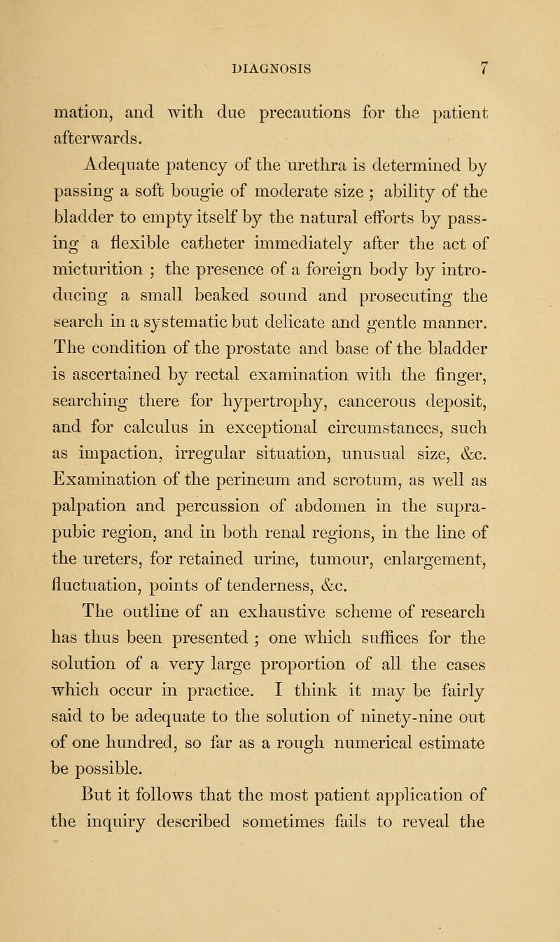 mation, and with due precautions for the patient afterwards. Adequate patency of the urethra is determined by passing a soft bougie of moderate size ; ability of the bladder to empty itself by the natural efforts by pass- ing a flexible catheter immediately after the act of micturition ; the presence of a foreign body by intro- ducing a small beaked sound and prosecuting the search in a systematic but delicate and gentle manner. The condition of the prostate and base of the bladder is ascertained by rectal examination with the finger, searching there for hypertrophy, cancerous deposit, and for calculus in exceptional circumstances, such as impaction, irregular situation, unusual size, &c. Examination of the perineum and scrotum, as well as palpation and percussion of abdomen in the supra- pubic region, and in both renal regions, in the line of the ureters, for retained urine, tumour, enlargement, fluctuation, points of tenderness, &c. The outline of an exhaustive scheme of research has thus been presented ; one which suffices for the solution of a very large proportion of all the cases which occur in practice. I think it may be fairly said to be adequate to the solution of ninety-nine out of one hundred, so far as a rough numerical estimate be possible. But it follows that the most patient application of the inquiry described sometimes fails to reveal the
