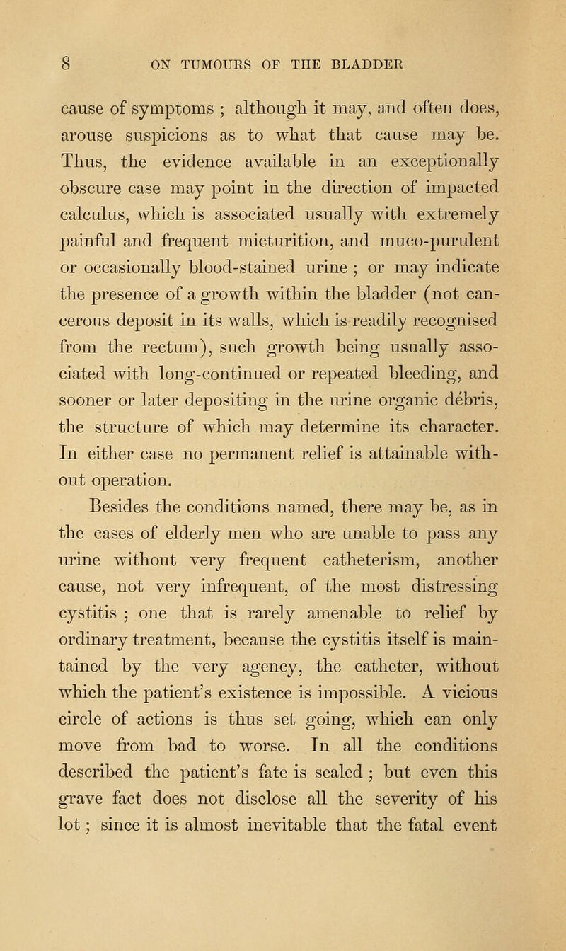 cause of symptoms ; although it may, and often does, arouse suspicions as to what that cause may be. Thus, the evidence available in an exceptionally obscure case may point in the direction of impacted calculus, which is associated usually with extremely painful and frequent micturition, and muco-purulent or occasionally blood-stained urine ; or may indicate the presence of a growth within the bladder (not can- cerous deposit in its walls, which is readily recognised from the rectum), such growth being usually asso- ciated with loDg-continued or repeated bleeding, and sooner or later depositing in the urine organic debris, the structure of which may determine its character. In either case no permanent relief is attainable with- out operation. Besides the conditions named, there may be, as in the cases of elderly men who are unable to pass any urine without very frequent catheterism, another cause, not very infrequent, of the most distressing cystitis ; one that is rarely amenable to relief by ordinary treatment, because the cystitis itself is main- tained by the very agency, the catheter, without which the patient's existence is impossible. A vicious circle of actions is thus set going, which can only move from bad to worse. In all the conditions described the patient's fate is sealed ; but even this grave fact does not disclose all the severity of his lot; since it is almost inevitable that the fatal event