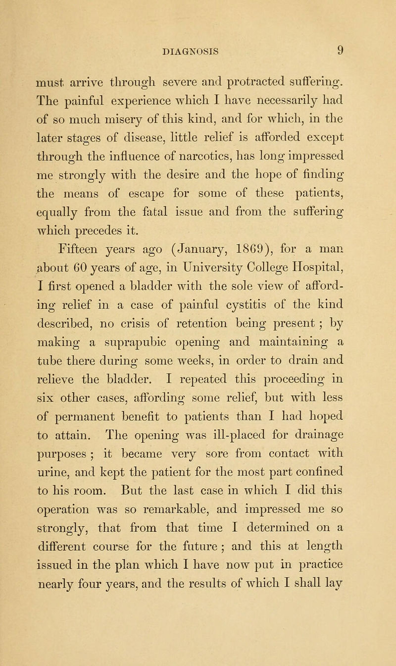 must arrive through severe and protracted suffering. The painful experience which I have necessarily had of so much misery of this kind, and for which, in the later stages of disease, little relief is afforded except through the influence of narcotics, has long impressed me strongly with the desire and the hope of finding the means of escape for some of these patients, equally from the fatal issue and from the suffering which precedes it. Fifteen years ago (January, 1869), for a man about 60 years of age, in University College Hospital, I first opened a bladder with the sole view of afford- ing relief in a case of painful cystitis of the kind described, no crisis of retention being present ; by making a suprapubic opening and maintaining a tube there during some weeks, in order to drain and relieve the bladder. I repeated this proceeding in six other cases, affording some relief, but with less of permanent benefit to patients than I had hoped to attain. The opening was ill-placed for drainage purposes ; it became very sore from contact with urine, and kept the patient for the most part confined to his room. But the last case in which I did this operation was so remarkable, and impressed me so strongly, that from that time I determined on a different course for the future ; and this at length issued in the plan which I have now put in practice nearly four years, and the results of which I shall lay
