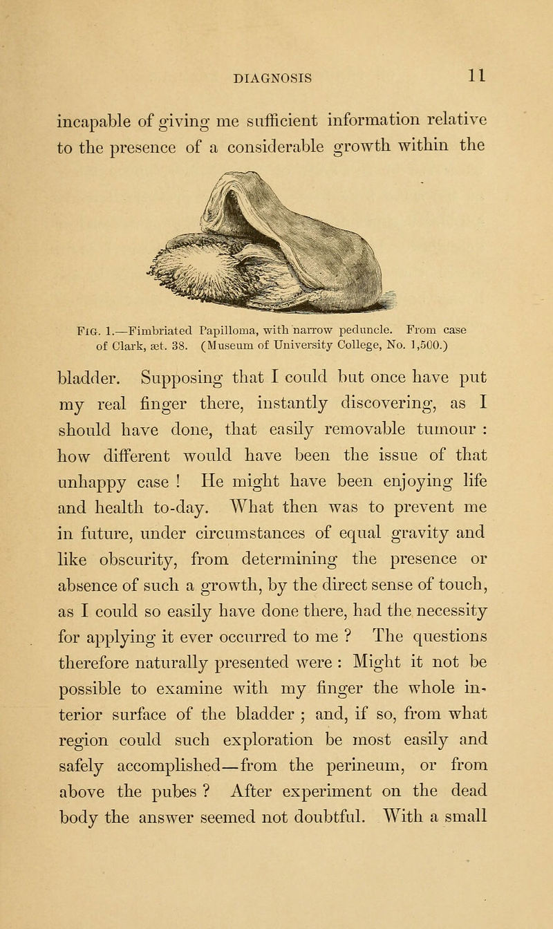 incapable of giving me sufficient information relative to the presence of a considerable growth within the JplQ, 1.—Fimbriated Papilloma, with narrow peduncle. From case of Clark, xt. 38. (Museum of University College, No. ],.500.) bladder. Supposing that I could but once have put my real finger there, instantly discovering, as I should have done, that easily removable tumour : how different would have been the issue of that unhappy case ! He might have been enjoying life and health to-day. What then was to prevent me in future, under circumstances of equal gravity and like obscurity, from determining the presence or absence of such a growth, by the direct sense of touch, as I could so easily have done there, had the necessity for applying it ever occurred to me ? The questions therefore naturally presented were : Might it not be possible to examine with my finger the whole in- terior surface of the bladder ; and, if so, from what region could such exploration be most easily and safely accomplished—from the perineum, or from above the pubes ? After experiment on the dead body the answer seemed not doubtful. With a small