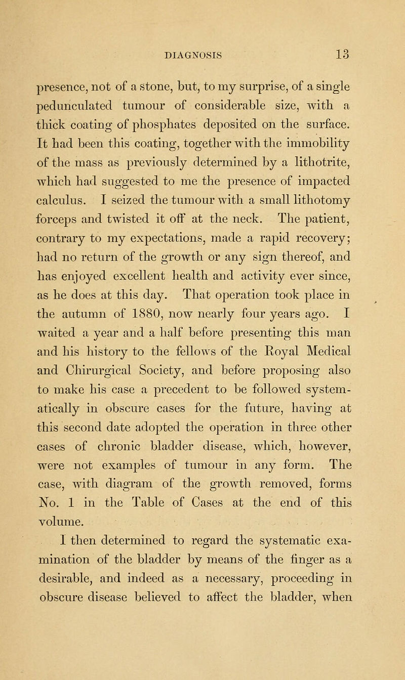 presence, not of a stone, but, to my surprise, of a single pedunculated tumour of considerable size, with a thick coating of phosphates deposited on the surface. It had been this coating, together with the immobility of the mass as previously determined by a lithotrite, which had suggested to me the presence of impacted calculus. I seized the tumour with a small lithotomy forceps and twisted it off at the neck. The patient, contrary to my expectations, made a rapid recovery; had no return of the growth or any sign thereof, and has enjoyed excellent health and activity ever since, as he does at this day. That operation took place in the autumn of 1880, now nearly four years ago. I waited a year and a half before presenting this man and his history to the fellows of the Royal Medical and Chirurgical Society, and before proposing also to make his case a precedent to be followed system- atically in obscure cases for the future, having at this second date adopted the operation in three other cases of chronic bladder disease, which, however, were not examples of tumour in any form. The case, with diagram of the growth removed, forms No. 1 in the Table of Cases at the end of this volume. I then determined to regard the systematic exa- mination of the bladder by means of the finger as a desirable, and indeed as a necessary, proceeding in obscure disease believed to affect the bladder, when