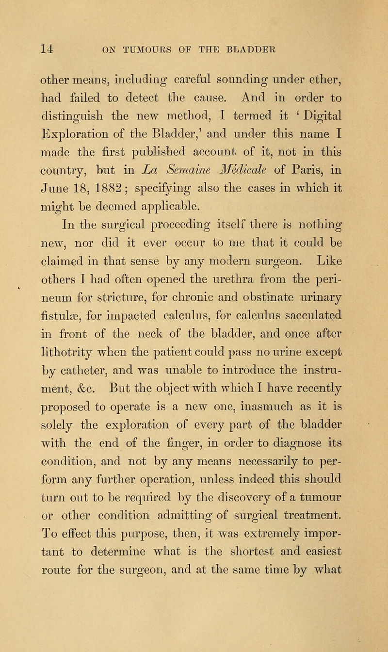 other means, including careful sounding under ether, had failed to detect the cause. And in order to distinguish the new method, I termed it ' Digital Exploration of the Bladder,' and under this name I made the first published account of it, not in this country, but in La Semaine Medicale of Paris, in June 18, 1882; specifying also the cases in which it might be deemed applicable. In the surgical proceeding itself there is nothing new, nor did it ever occur to me that it could be claimed in that sense by any modern surgeon. Like others I had often opened the urethra from the peri- neum for stricture, for chronic and obstinate urinary fistulte, for impacted calculus, for calculus sacculated m front of the neck of the bladder, and once after lithotrity when the patient could pass no urine except by catheter, and was unable to introduce the instru- ment, &c. But the object with which I have recently proposed to operate is a new one, inasmuch as it is solely the exj^loration of every part of the bladder with the end of the fino;er, in order to diag-nose its condition, and not by any means necessarily to per- form any further operation, unless indeed this should turn out to be required by the discovery of a tumour or other condition admitting of surgical treatment. To effect this purpose, then, it was extremely impor- tant to determine what is the shortest and easiest route for the surgeon, and at the same time by what