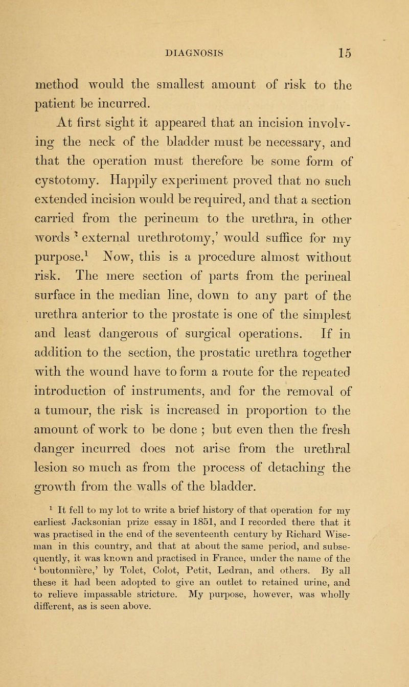 method would the smallest amount of risk to the patient be incurred. At first sight it appeared that an incision involv- ing the neck of the bladder must be necessary, and that the operation must therefore be some form of cystotomy. Happily experiment proved that no such extended incision would be required, and that a section carried from the perineum to the urethra, in other words ^ external urethrotomy,' would suffice for my purpose.^ Now, this is a procedure almost without risk. The mere section of parts from the perineal surface in the median line, down to any part of the urethra anterior to the 23rostate is one of the simplest and least dangerous of surgical operations. If in addition to the section, the prostatic urethra together with the wound have to form a route for the repeated introduction of instruments, and for the removal of a tumour, the risk is increased in proportion to the amount of work to be done ; but even then the fresh danger incurred does not arise from the urethral lesion so much as from the process of detaching the growth from the walls of the bladder. ^ It fell to my lot to write a brief history of that operation for my earliest Jacksonian prize essay in 1851, and I recorded there that it was practised in the end of the seventeenth century by Richard Wise- man in this country, and that at about the same period, and subse- quently, it was known and practised in France, under the name of the ' boutonniere,' by Tolet, Colot, Petit, Ledran, and others. By all these it had been adopted to give an outlet to retained urine, and to relieve impassable stricture. My purj^ose, however, was wholly different, as is seen above.
