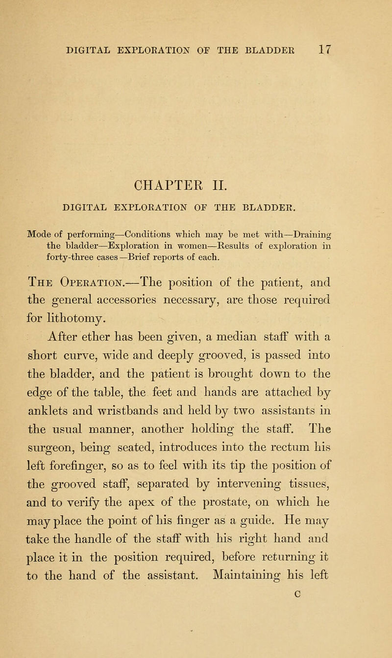 CHAPTER 11. DIGITAL EXPLORATION OF THE BLADDER. Mode of performing—Conditions which may be met with—Draining the bladder—Exploration in women—Results of exploration in forty-three cases —Brief reports of each. The Operation.—The position of the patient, and the general accessories necessary, are those require-cl for lithotomy. After ether has been given, a median staff with a short curve, wide and deeply grooved, is passed into the bladder, and the patient is brought down to the edge of the table, the feet and hands are attached by anklets and wristbands and held by two assistants in the usual manner, another holding the staff. The surgeon, being seated, introduces into the rectum his left forefinger, so as to feel with its tip the position of the grooved staff, separated by intervening tissues, and to verify the apex of the prostate, on which he may place the point of his finger as a guide. He may take the handle of the staff with his right hand and place it m the position required, before returning it to the hand of the assistant. Maintaining his left c