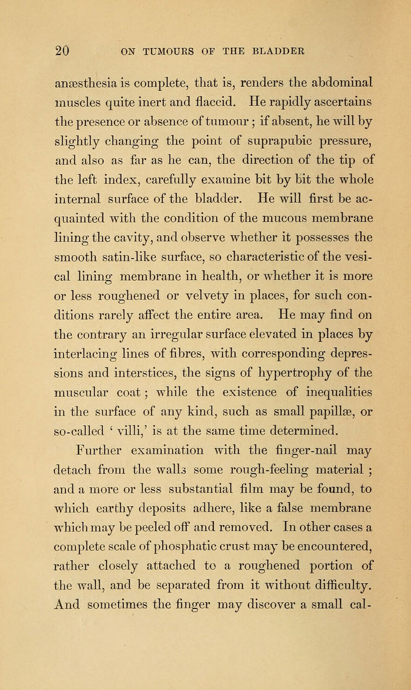 anassthesia is complete, that is, renders the abdominal muscles quite inert and flaccid. He rapidly ascertains the presence or absence of tumour; if absent, he will by slightly changing the point of suprapubic pressure, and also as far as he can, the direction of the tip of the left index, carefully examine bit by bit the whole internal surface of the bladder. He will first be ac- quainted with the condition of the mucous membrane lining the cavity, and observe whether it possesses the smooth satin-like surface, so characteristic of the vesi- cal lining membrane in health, or whether it is more or less roughened or velvety in places, for such con- ditions rarely aifect the entire area. He may find on the contrary an irregular surface elevated in places by interlacing lines of fibres, with corresponding depres- sions and interstices, the signs of hypertrophy of the muscular coat; while the existence of inequalities in the surface of any kind, such as small papillae, or so-called ' villi,' is at the same time determined. Further examination with the finger-nail may detach from the walls some rough-feeling material ; and a more or less substantial film may be found, to which earthy deposits adhere, like a false membrane which may be peeled off^ and removed. In other cases a complete scale of phosphatic crust may be encountered, rather closely attached to a roughened portion of the wall, and be separated from it without difficulty. And sometimes the finger may discover a small cal-