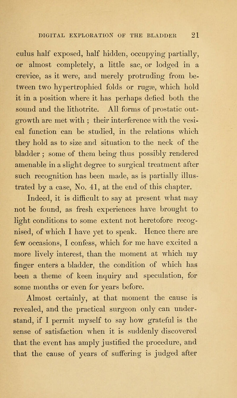 cuius half exposed, half hidden, occupying partially, or almost completely, a little sac, or lodged in a crevice, as it were, and merely protruding from be- tween two hypertrophied folds or rugae, which hold it in a position where it has perhaps defied both the sound and the lithotrite. All forms of prostatic out- growth are met with ; their interference with the vesi- cal function can be studied, in the relations which they hold as to size and situation to the neck of the bladder ; some of them being thus possibly rendered amenable in a slight degree to surgical treatment after such recognition has been made, as is partially illus- trated by a case. No. 41, at the end of this chapter. Indeed, it is difficult to say at present what may not be found, as fresh experiences have brought to light conditions to some extent not heretofore recog- nised, of which I have yet to speak. Hence there are few occasions, I confess, which for me have excited a more lively interest, than the moment at which my finger enters a bladder, the condition of which has been a theme of keen inquiry and speculation, for some months or even for years before. Almost certainly, at that moment the cause is revealed, and the practical surgeon only can under- stand, if I permit myself to say how grateful is the sense of satisfaction when it is suddenly discovered that the event has amply justified the procedure, and that the cause of years of suffering is judged after
