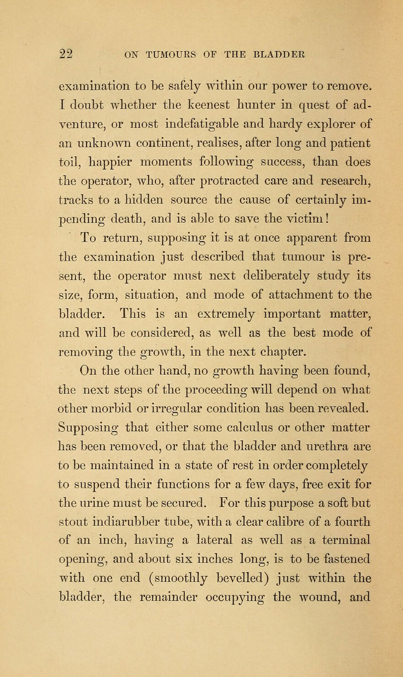 examination to be safely within our power to remove. I doubt whether the keenest hunter in quest of ad- venture, or most indefatigable and hardy explorer of an unknown continent, realises, after long and patient toil, happier moments following success, than does the operator, who, after protracted care and research, tracks to a hidden source the cause of certainly im- pending death, and is able to save the victim! To return, supposing it is at once apparent from the examination just described that tumour is pre- sent, the operator must next deliberately study its size, form, situation, and mode of attachment to the bladder. This is an extremely important matter, and will be considered, as well as the best mode of removing the growth, in the next chapter. On the other hand, no growth having been found, the next steps of the proceeding will depend on what other morbid or irregular condition has been revealed. Supposing that either some calculus or other matter has been removed, or that the bladder and urethra are to be maintained in a state of rest in order completely to suspend their functions for a few days, free exit for the urine must be secured. For this purpose a soft but stout indiarubber tube, with a clear calibre of a fourth of an inch, having a lateral as well as a terminal opening, and about six inches long, is to be fastened with one end (smoothly bevelled) just within the bladder, the remainder occupying the wound, and