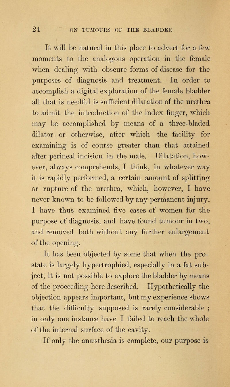 It will be natural in this place to advert for a few: moments to the analogous operation in the female when dealing with obscure forms of disease for the purposes of diagnosis and treatment. In order to accomplish a digital exploration of the female bladder all that is needful is sufficient dilatation of the urethra to admit the introduction of the index finger, which may be accomplished by means of a three-bladed dilator or otherwise, after which the facility for examining is of course greater than that attained after perineal incision in the male. Dilatation, how- ever, always comprehends, I think, in whatever way it is rapidly performed, a certain amount of splitting or rupture of the urethra, which, however, I have never known to be followed by any permanent injury. I have thus examined five cases of women for the purpose of diagnosis, and have found tumour in two, and removed both without any further enlargement of the opening. It has been objected by some that when the pro- state is largely hypertrophied, especially in a fat sub- ject, it is not possible to explore the bladder by means of the proceeding here described. Hypothetically the objection appears important, but my experience shows that the difficulty supposed is rarely considerable ; in only one instance have I failed to reach the whole of the internal surface of the cavity. If only the ansesthesia is complete, our purpose is