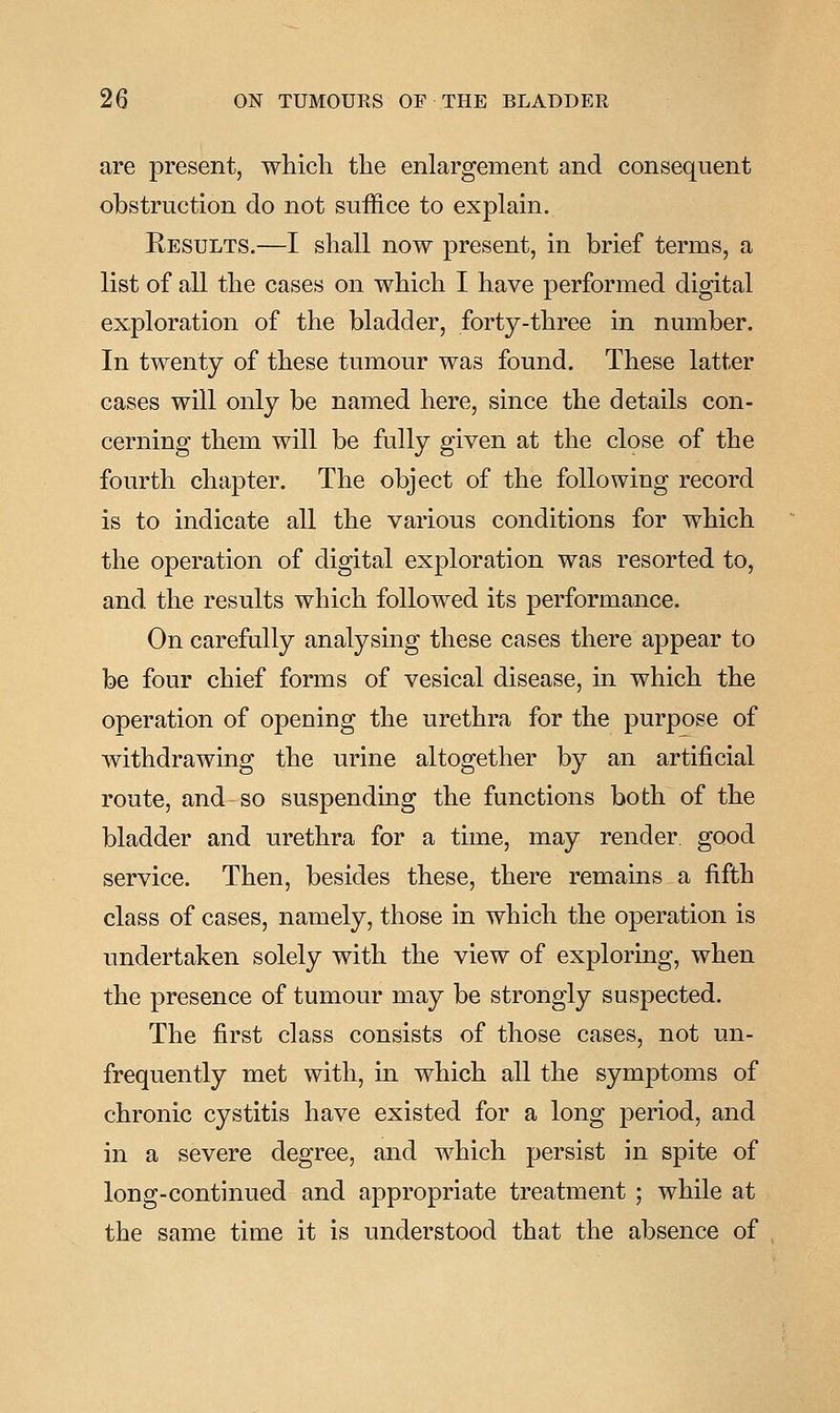 are present, which the enlargement and consequent obstruction do not suffice to explain. Results.—I shall now present, in brief terms, a list of all the cases on which I have performed digital exploration of the bladder, forty-three in number. In twenty of these tumour was found. These latter cases will only be named here, since the details con- cerning them will be fully given at the close of the fourth chapter. The object of the following record is to indicate all the various conditions for which the operation of digital exploration was resorted to, and the results which followed its performance. On carefully analysing these cases there appear to be four chief forms of vesical disease, in which the operation of opening the urethra for the purpose of withdrawing the urine altogether by an artificial route, and so suspending the functions both of the bladder and urethra for a time, may render, good service. Then, besides these, there remains a fifth class of cases, namely, those in which the operation is undertaken solely with the view of exploring, when the presence of tumour may be strongly suspected. The first class consists of those cases, not un- frequently met with, in which all the symptoms of chronic cystitis have existed for a long period, and in a severe degree, and which persist in spite of long-continued and appropriate treatment ; while at the same time it is understood that the absence of