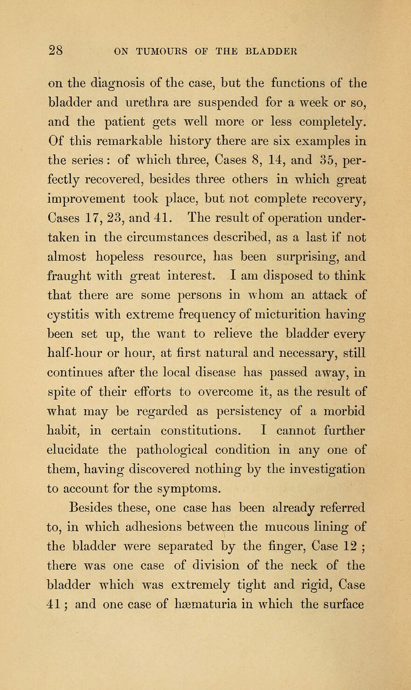 on the diagnosis of the case, but the functions of the bladder and urethra are suspended for a week or so, and the patient gets well more or less completely. Of this remarkable history there are six examples in the series: of which three. Cases 8, 14, and 35, per- fectly recovered, besides three others in which great improvement took place, but not complete recovery, Cases 17, 23, and 41. The result of operation under- taken in the circumstances described, as a last if not almost hopeless resource, has been surprising, and fraught with great interest. I am disposed to think that there are some persons in whom an attack of cystitis with extreme frequency of micturition having been set up, the want to relieve the bladder every half-hour or hour, at first natural and necessary, still continues after the local disease has passed away, in spite of their efforts to overcome it, as the result of what may be regarded as persistency of a morbid habit, in certain constitutions. I cannot further elucidate the pathological condition in any one of them, having discovered nothing by the investigation to account for the symptoms. Besides these, one case has been already referred to, in which adhesions between the mucous lining of the bladder were separated by the finger. Case 12 ; there was one case of division of the neck of the bladder which was extremely tight and rigid, Case 41; and one case of hagmaturia in which the surface