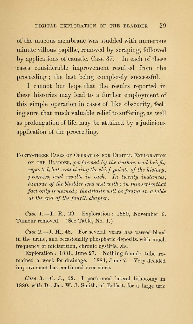 of the mucous membrane was studded with numerous minute villous papillae, removed by scraping, followed by applications of caustic, Case 37. In each of these cases considerable improvement resulted from the proceeding ; the last being completely successful. I cannot but hope that the results reported in these histories may lead to a further employment of this simple operation in cases of like obscurity, feel- ing sure that much valuable relief to suffering, as well as prolongation of life, may be attained by a judicious application of the proceeding. Forty-three Cases of Operation for Digital Exploration OF the Bladder, 'performed by the author, and briefly reported, but containing the chief points of the history, progress, and results in each. In tiventy instances, tumour of the bladder vjas met ivith; in this series that fact only is named; the details tvill be found in a table at the end of the fourth chapter. Case \.—T. K., 29. Exploration: 1880, November 6. Tumour removed. (See Table, No. 1.) Case 2.—J. H., 48. For several years has passed blood in the urine, and occasionally phosphatic deposits, with much frequency of micturition, chronic cystitis, &c. Exploration: 1881, June 27. Nothiug found; tube re- mained a week for drainage. 1884, June 7. Very decided improvement has continued ever since. Case 3.—C. J., 52. I performed lateral lithotomy in 1880, with Dr. Jas. W. J. Smith, of Belfast, for a large uric