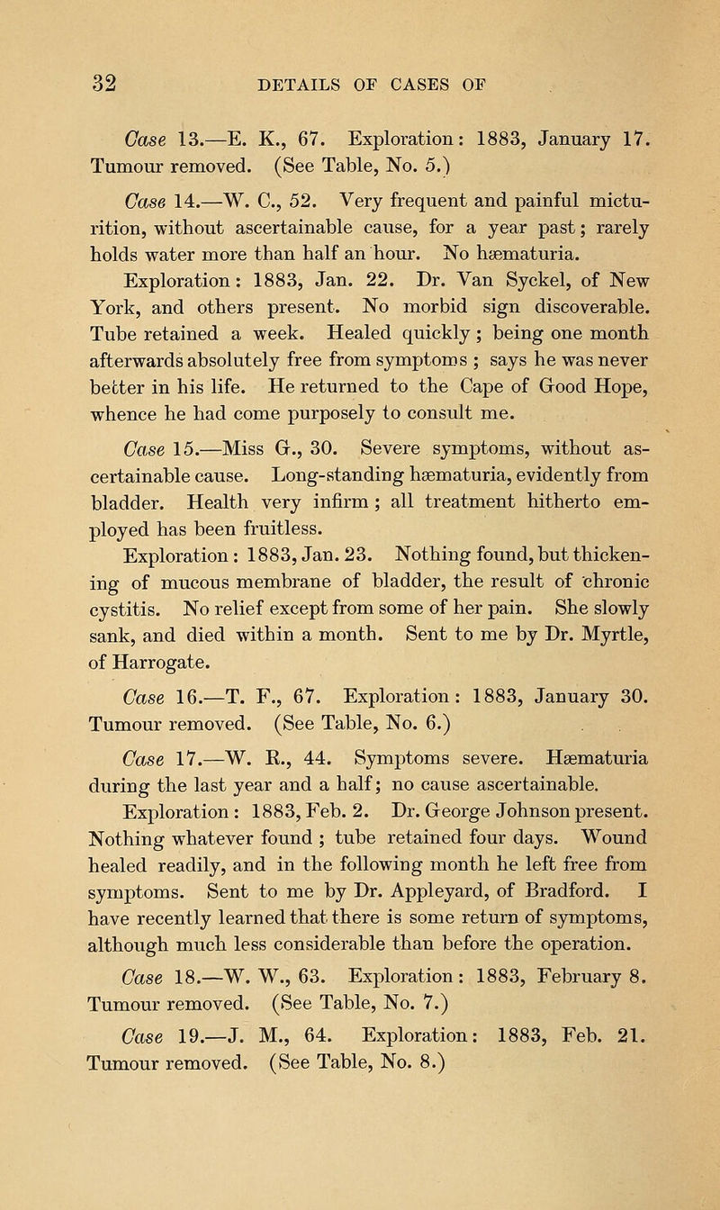 Case 13.—E. K., 67. Exploration: 1883, January 17. Tumour removed. (See Table, No. 5.) Case 14.—W. C, 52. Very frequent and painful mictu- rition, without ascertainable cause, for a year past; rarely holds water more than half an hour. No haematuria. Exploration: 1883, Jan. 22. Dr. Van Syckel, of New York, and others present. No morbid sign discoverable. Tube retained a week. Healed quickly; being one month afterwards absolutely free from symptoms ; says he was never better in his life. He returned to the Cape of Grood Hope, whence he had come purposely to consult me. Co,se 15.—Miss G., 30. Severe symptoms, without as- certainable cause. Long-standing haematuria, evidently from bladder. Health very infirm; all treatment hitherto em- ployed has been fruitless. Exploration: 1883, Jan .23. Nothing found, but thicken- ing of mucous membrane of bladder, the result of chronic cystitis. No relief except from some of her pain. She slowly sank, and died within a month. Sent to me by Dr. Myrtle, of Harrogate. Case 16.—T. F., 67. Exploration: 1883, January 30. Tumour removed. (See Table, No. 6.) Case 17.—W. K., 44. Symptoms severe. Haematuria during the last year and a half; no cause ascertainable. Exploration : 1883, Feb. 2. Dr. George Johnson present. Nothing whatever found ; tube retained four days. Wound healed readily, and in the following month he left free from symptoms. Sent to me by Dr. Appleyard, of Bradford. I have recently learned that there is some return of symptoms, although much less considerable than before the operation. Case 18.—W. W., 63. Exploration: 1883, Februarys. Tumour removed. (See Table, No. 7.) Case 19.—J. M., 64. Exploration: 1883, Feb. 21. Tumour removed. (See Table, No. 8.)