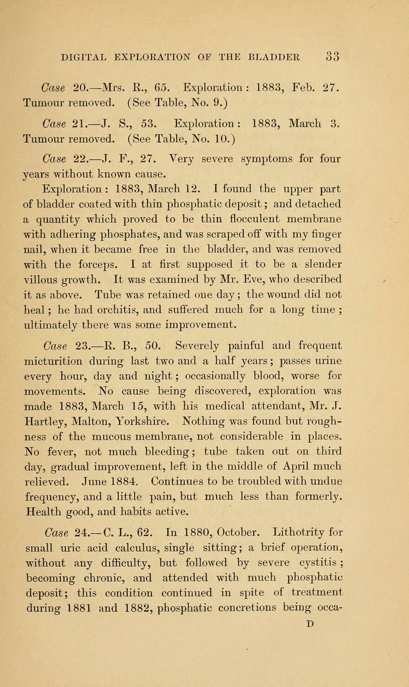Case 20.—Mrs. R., Q6. Exploration: 1883, Feb. 27. Tumour removed. (See Table, No. 9.) Case 21.—J. S., 53. Exploration: 1883, March 3. Tumour removed. (See Table, No. 10.) Case 22.—J. F., 27. Very severe symptoms for four years without known cause. Exploration : 1883, March 12. I found the upper part of bladder coated with thin phosphatic deposit; and detached a quantity which proved to be thin flocculent membrane with adhering phosphates, and was scraped off with my finger nail, when it became free in the bladder, and was removed with the forceps. I at first supposed it to be a slender villous growth. It was examined by Mr. Eve, who described it as above. Tube was retained one day; the wound did not heal; he had orchitis, and suffered much for a long time ; ultimately there was some improvement. Case 23.—R. B., 50. Severely painful and frequent micturition during last two and a half years; passes urine every hour, day and night; occasionally blood, worse for movements. No cause being discovered, exploration was made 1883, March 15, with his medical attendant, Mr. J. Hartley, Malton, Yorkshire. Nothing was found but rough- ness of the mucous membrane, not considerable in places. No fever, not much bleeding; tube taken out on third day, gradual improvement, left in the middle of April much relieved. June 1884. Continues to be troubled with undue frequency, and a little pain, but much less than formerly. Health good, and habits active. Case 24.—C. L., 62. In 1880, October. Lithotrity for small uric acid calculus, single sitting; a brief operation, without any difficulty, but followed by severe cystitis; becoming chronic, and attended with much phosphatic deposit; this condition continued in spite of treatment during 1881 and 1882, phosphatic concretions being occa- D