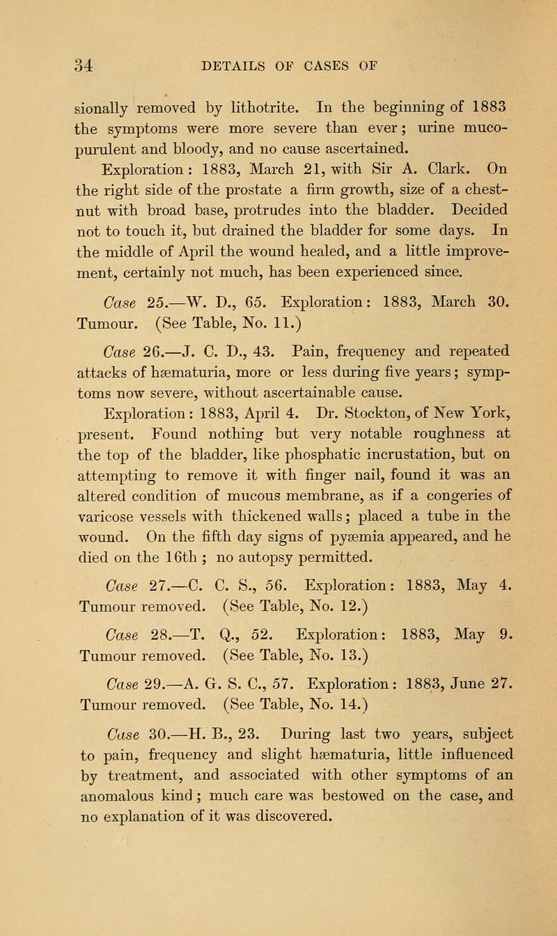 sionally removed by lithotrite. In the beginning of 1883 the symptoms were more severe than ever; urine muco- purulent and bloody, and no cause ascertained. Exploration: 1883, March 21, with Sir A. Clark. On the right side of the prostate a firm growth, size of a chest- nut with broad base, protrudes into the bladder. Decided not to touch it, but drained the bladder for some days. In the middle of April the wound healed, and a little improve- ment, certainly not much, has been experienced since. Case 25.—W. D., Q5. Exploration: 1883, March 30. Tumour. (See Table, No. 11.) Case 26.—J. C. D., 43. Pain, frequency and repeated attacks of hsematuria, more or less during five years; symp- toms now severe, without ascertainable cause. Exploration : 1883, April 4. Dr. Stockton, of New York, present. Found nothing but very notable roughness at the top of the bladder, like phosphatic incrustation, but on attempting to remove it with finger nail, found it was an altered condition of mucous membrane, as if a congeries of varicose vessels with thickened walls; placed a tube in the wound. On the fifth day signs of pyaemia appeared, and he died on the 16th ; no autopsy permitted. Case 27.—C. C. S., 56. Exploration: 1883, May 4. Tumour removed. (See Table, No. 12.) Case 28.—T. Q., 52. Exploration: 1883, May 9. Tumour removed. (See Table, No. 13.) Case 29.—A. Gr. S. C, 57. Exploration: 1883, June 27. Tumour removed. (See Table, No. 14.) Case 30.—H. B., 23. During last two years, subject to pain, frequency and slight hsematuria, little influenced by treatment, and associated with other symptoms of an anomalous kind; much care was bestowed on the case, and no explanation of it was discovered.