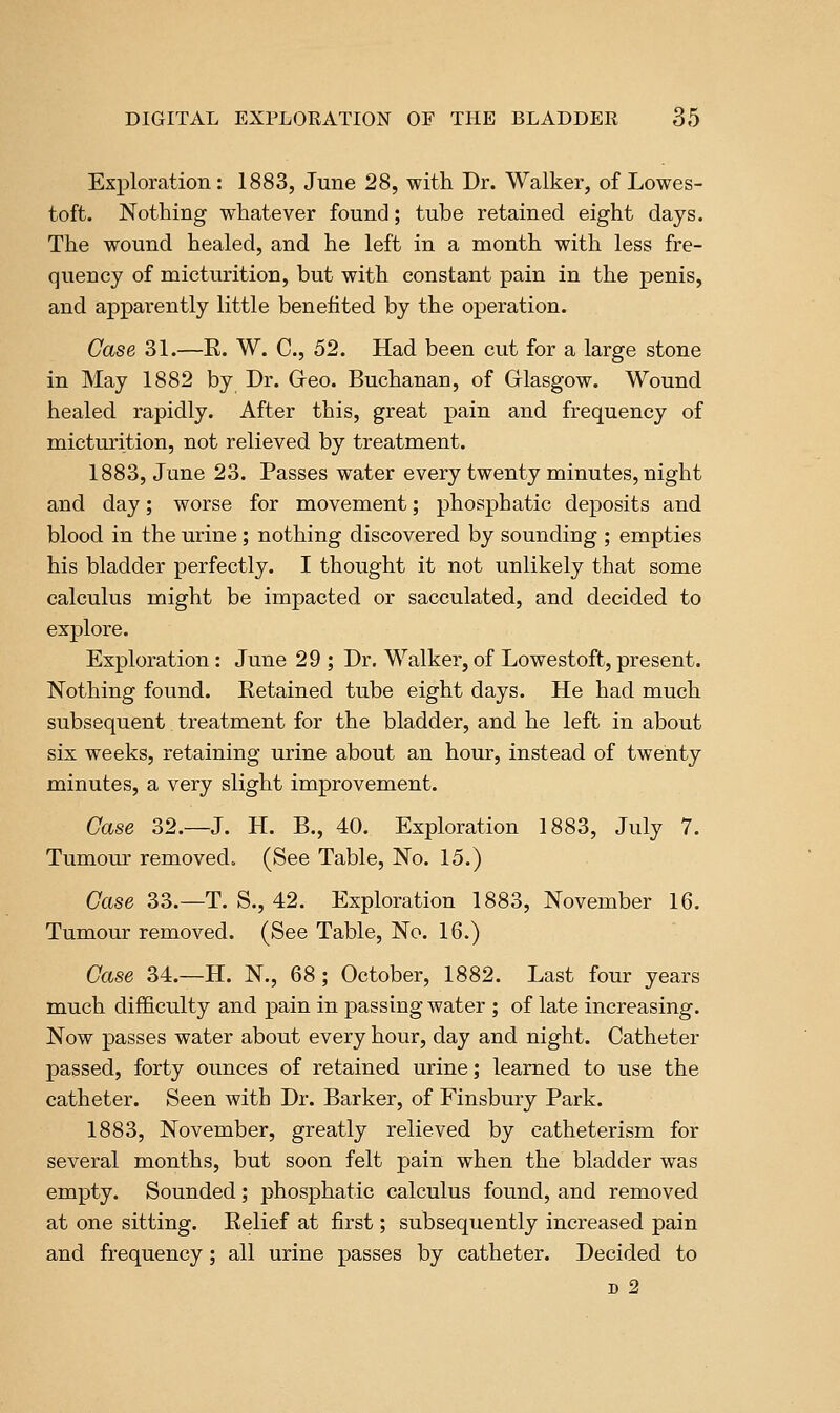 Exploration: 1883, June 28, with Dr. Walker, of Lowes- toft. Nothing whatever found; tube retained eight days. The wound healed, and he left in a month with less fre- quency of micturition, but with constant pain in the penis, and apparently little benefited by the operation. Case 31.—E. W. C, 52. Had been cut for a large stone in May 1882 by Dr. Greo. Buchanan, of Glasgow. Wound healed rapidly. After this, great pain and frequency of micturition, not relieved by treatment. 1883, June 23. Passes water every twenty minutes, night and day; worse for movement; phosphatic deposits and blood in the urine; nothing discovered by sounding ; empties his bladder perfectly. I thought it not unlikely that some calculus might be impacted or sacculated, and decided to explore. Exploration: June 29 ; Dr. Walker, of Lowestoft, present. Nothing found. Ketained tube eight days. He had much subsequent treatment for the bladder, and he left in about six weeks, retaining urine about an hour, instead of twenty minutes, a very slight improvement. Case 32.—J. H. B., 40. Exploration 1883, July 7. Tumour removed. (See Table, No. 15.) Case 33.—T. S., 42. Exploration 1883, November 16. Tumour removed. (See Table, No. 16.) Case 34.—H. N., 68; October, 1882. Last four years much difficulty and pain in passing water ; of late increasing. Now passes water about every hour, day and night. Catheter passed, forty ounces of retained urine; learned to use the catheter. Seen with Dr. Barker, of Finsbury Park. 1883, November, greatly relieved by catheterism for several months, but soon felt pain when the bladder was empty. Sounded; phosphatic calculus found, and removed at one sitting. Relief at first; subsequently increased pain and frequency; all urine passes by catheter. Decided to D 2