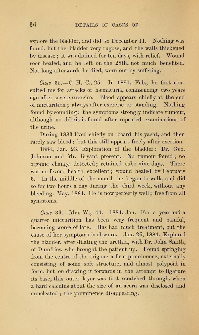 explore the bladder, and did so December 11. Nothing was found, but the bladder very rugose, and the walls thickened by disease; it was drained for ten days, with relief. Wound soon healed, and he left on the 28th, not much benefited. Not long afterwards he died, worn out by suffering. Case 35.—C. H. C, 25. In 1881, Feb., he first con- sulted me for attacks of ha3maturia, commencing two years ago after severe exercise. Blood appears chiefly at the end of micturition ; always after exercise or standing. Nothing found by sounding: the symptoms strongly indicate tumour, although no debris is found after repeated examinations of the urine. During 1883 lived chiefly on board his yacht, and then rarely saw blood; but this still appears freely after exertion. 1884, Jan. 23. Exploration of the bladder: Dr. Greo. Johnson and Mr. Bryant present. No tumour found; no organic change detected; retained tube nine days. There was no fever; health excellent; wound healed by February 6. In the middle of the month he began to walk, and did so for two hours a day during the third week, without any bleeding. May, 1884. He is now perfectly well; free from all symptoms. Case 36.—Mrs. W., 44. 1884, Jan. For a year and a quarter micturition has been very frequent and painful, becoming worse of late. Has had much treatment, but the cause of her symptoms is obscure. Jan. 26, 1884. Explored the bladder, after dilating the urethra, with Dr. John Smith, of Dumfries, who brought the patient up. Found springing from the centre of the trigone a firm prominence, externally consisting of some soft structure, and almost polypoid in form, but on drawing it forwards in the attempt to ligature its base, this outer layer was first scratched through, when a hard calculus about the size of an acorn was disclosed and enucleated ; the prominence disappearing.