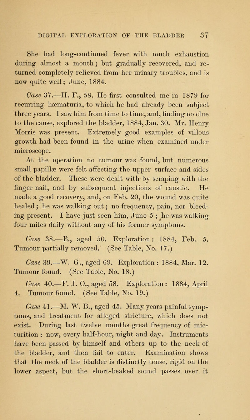 She had long-continued fever with much exhaustion during almost a month; but gradually recovered, and re- turned completely relieved from her urinary troubles, and is now quite well; June, 1884. Case 37.—H. F., 58. He first consulted me in 1879 for recurring hsematuria, to which he had already been subject three years. I saw him from time to time, and, finding no clue to the cause, explored the bladder, 1884, Jan. 30. Mr. Henry Morris was present. Extremely good examples of villous growth had been found in the urine when examined under microscope. At the operation no tumour was found, but numerous small papillae were felt affecting the upper surface and sides of the bladder. These were dealt with by scraping with the finger nail, and by subsequent injections of caustic. He made a good recovery, and, on Feb. 20, the wound was quite healed; he was walking out; no frequency, pain, nor bleed- ing present. I have just seen him, June 5 ; he was walking four miles daily without any of his former symptoms. Case 38.—B., aged 50. Exploration: 1884, Feb. 5. Tumour partially removed. (See Table, No. 17.) Case 39.—W. Gr., aged 69. Exploration : 1884, Mar. 12. Tumour found. (See Table, No. 18.) Case 40.—F. J. 0., aged 58. Exploration: 1884, April 4. Tumour found. (See Table, No. 19.) Case 41.—M. W. B., aged 45. Many years painful symp- toms, and treatment for alleged stricture, which does not exist. During last twelve months great frequency of mic- turition : now, every half-hour, night and day. Instruments have been passed by himself and others up to the neck of the bladder, and then fail to enter. Examination shows that the neck of the bladder is distinctly tense, rigid on the lower aspect, but the short-beaked sound passes over it