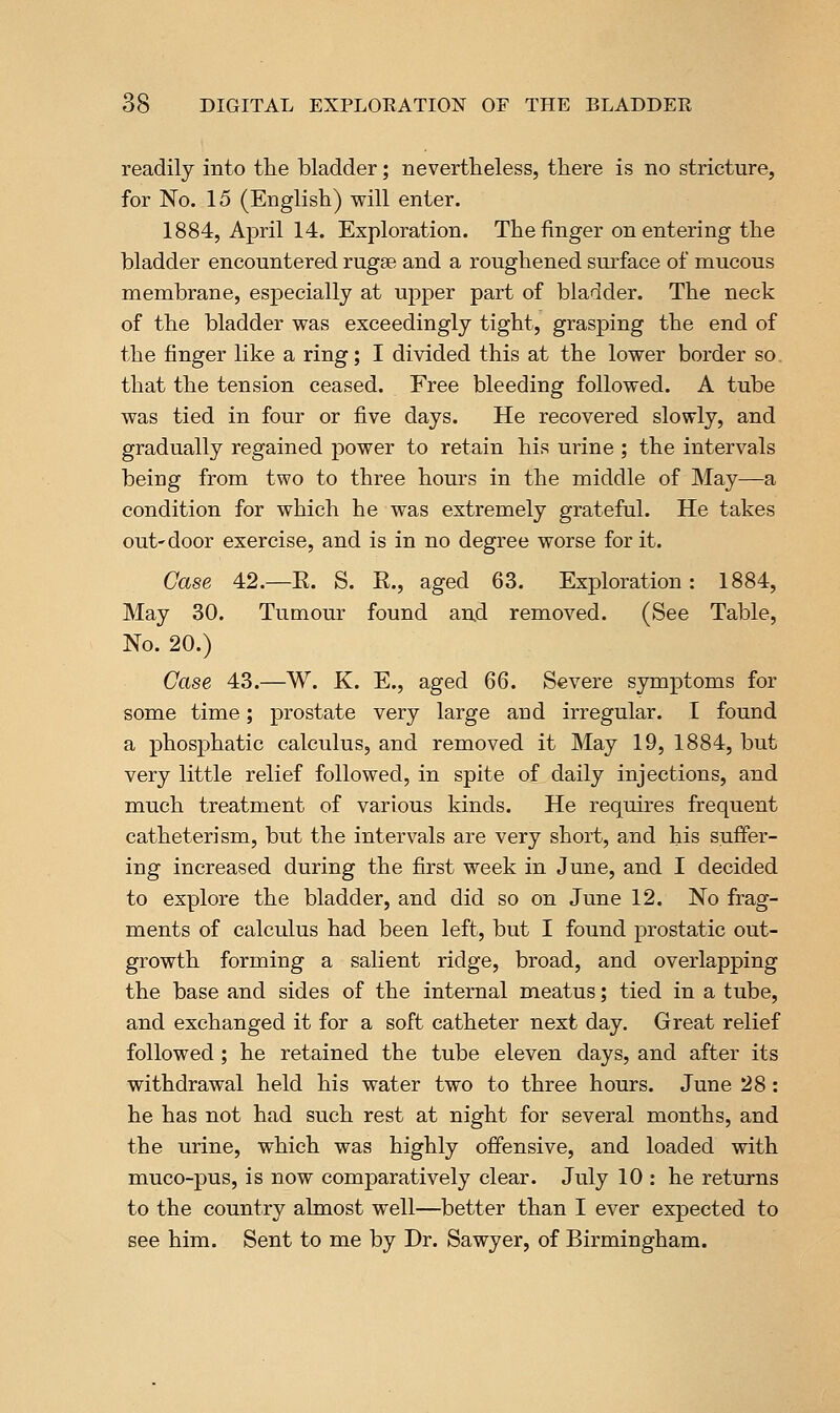 readily into the bladder; nevertheless, there is no stricture, for No. 15 (English) will enter. 1884, April 14. Exploration. The finger on entering the bladder encountered rugae and a roughened surface of mucous membrane, especially at upper part of bladder. The neck of the bladder was exceedingly tight, grasping the end of the finger like a ring; I divided this at the lower border so. that the tension ceased. Free bleeding followed. A tube was tied in four or five days. He recovered slowly, and gradually regained power to retain his urine ; the intervals being from two to three hours in the middle of May—a condition for which he was extremely grateful. He takes out-door exercise, and is in no degree worse for it. Case 42.—R. S. R., aged 63. Exploration: 1884, May 30. Tumour found and removed. (See Table, No. 20.) Case 43.—W. K. E., aged QQ. Severe symptoms for some time; prostate very large and irregular. I found a phosphatic calculus, and removed it May 19, 1884, but very little relief followed, in spite of daily injections, and much treatment of various kinds. He requires frequent catheter] sm, but the intervals are very short, and his suffer- ing increased during the first week in June, and I decided to explore the bladder, and did so on June 12. No frag- ments of calculus had been left, but I found prostatic out- growth forming a salient ridge, broad, and overlapping the base and sides of the internal meatus; tied in a tube, and exchanged it for a soft catheter next day. Great relief followed ; he retained the tube eleven days, and after its withdrawal held his water two to three hours. June 28: he has not had such rest at night for several months, and the urine, which was highly offensive, and loaded with muco-pus, is now comparatively clear. July 10 : he returns to the country almost well—better than I ever expected to see him. Sent to me by Dr. Sawyer, of Birmingham.