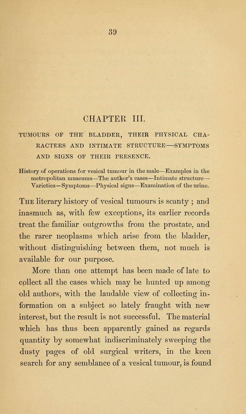 CHAPTER III. TUMOURS OF THE BLADDER, THEIR PHYSICAL CHA- RACTERS AND INTIMATE STRUCTURE—SYMPTOMS AND SIGNS OF THEIR PRESENCE. History of operations for vesical tumour in the male—Examples in the metropolitan museums—The author's cases—Intimate structure—• Varieties—Symptoms—Physical signs—Examination of the urine. The literary history of vesical tumours is scanty ; and inasmucli as, with few exceptions, its earlier records treat the familiar outgrowths from the prostate, and the rarer neoplasms which arise from the bladder, without distinguishing between them, not much is available for our purpose. More than one attempt has been made of late to cpllect all the cases which may be hunted up among old authors, with the laudable view of collecting in- formation on a subject so lately fraught with new interest, but the result is not successful. The material which has thus been apparently gained as regards quantity by somewhat indiscriminately sweeping the dusty pages of old surgical writers, in the keen search for any semblance of a vesical tumour, is found