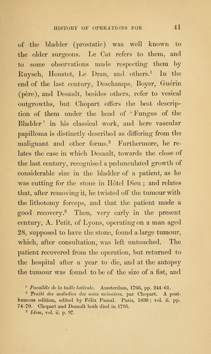 of the bladder (prostatic) was well known to the older surgeons. Le Cat refers to them, and to some observations made respecting them by Ruysch, Houstet, Le Dran, and others.^ In the end of the last century, Deschamps, Boyer, Gruerin (pere), and Desault, besides others, refer to vesical outgrowths, but Ghopart offers the best descrip- tion of them under the head of ' Fungus of the Bladder' in his classical work, and here vascular papilloma is distinctly described as differing from the malignant and other forms.^ Furthermore, he re- lates the case in which Desault, towards the close of the last century, recognised a pedunculated growth of considerable size in the bladder of a patient, as he was cutting for the stone in Hotel Dieu ; and relates that, after removmg it, he twisted off the tumour with the lithotomy forceps, and that the patient made a good recovery.^ Then, very early in the present century, A. Petit, of Lyons, operating on a man aged 28, supposed to have the stone, found a large tumour, which, after consultation, was left untouched. The patient recovered from the operation, but returned to the hospital after a year to die, and at the autopsy the tumour was found to be of the size of a fist, and ^ Parallele de la taille laterale. Amsterdam, 1766, pp. 244-61. ^ Traits des maladies des voies urinaires, par Chopart. A post- humous edition, edited by Felix Pascal. Paris, 1830 ; vol. ii. pp. 74-79. Chopart and Desault both died in 1795. ^ Idem, vol. ii. p. 97.