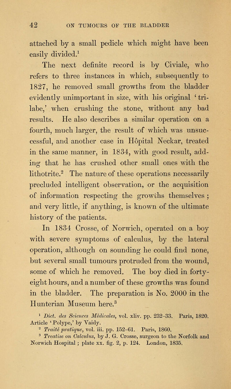 attached by a small pedicle which might have been easily divided/ The next definite record is by Civiale, who refers to three instances in which, subsequently to 1827, he removed small growths from the bladder evidently unimportant in size, with his original ' tri- labe,' when crushing the stone, without any bad results. He also describes a similar operation on a fourth, much larger, the result of which was unsuc- cessful, and another case in H6pital Neckar, treated in the same manner, in 1834, with good result, add- ing that he has crushed other small ones with the lithotrite.^ The nature of these operations necessarily precluded intelligent observation, or the acquisition of information respecting the growths themselves ; and very little, if anything, is known of the ultimate history of the patients. In 1834 Crosse, of Norwich, operated on a boy with severe symptoms of calculus, by the lateral operation, although on sounding he could find none, but several small tumours protruded from the wound, some of which he removed. The boy died in forty- eight hours, and a number of these growths was found in the bladder. The preparation is No. 2000 in the Hunterian Museum here.^ ^ Diet, des Sciences Medicales, vol, xliv. pp. 232-33. Paris, 1820. Article ' Polype,' by Vaidy. ^ Traite pratique, vol. iii. pp. 152-61. Paris, 1860. ^ Treatise on Calculus, by J. G. Crosse, surgeon to the Norfolk and Norwich Hospital; plate xx. fig. 2, p. 124. London, 1835.