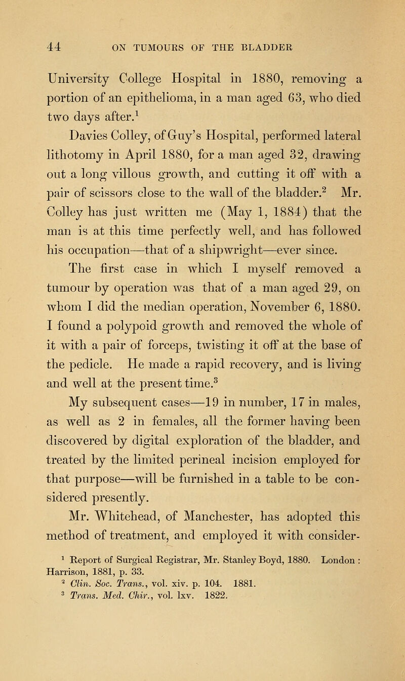University College Hospital in 1880, removing a portion of an epithelioma, in a man aged 63, who died two days after.^ Davies Colley, of Guy's Hospital, performed lateral lithotomy in April 1880, for a man aged 32, drawing out a long villous growth, and cutting it off with a pair of scissors close to the wall of the bladder.^ Mr. Colley has just written me (May 1, 1884) that the man is at this time perfectly well, and has followed his occupation—that of a shipwright—ever since. The first case in which I myself removed a tumour by operation was that of a man aged 29, on whom I did the median operation, November 6, 1880. I found a polypoid growth and removed the whole of it with a pair of forceps, twisting it oiF at the base of the pedicle. He made a rapid recovery, and is living and well at the present time.^ My subsequent cases—19 in number, 17 in males, as well as 2 in females, all the former having been discovered by digital exploration of the bladder, and treated by the limited perineal incision employed for that purpose—will be furnished in a table to be con- sidered presently. Mr. Whitehead, of Manchester, has adopted this method of treatment, and employed it with consider- ^ Report of Surgical Registrar, Mr. Stanley Boyd, 1880. London : Harrison, 1881, p. 33. 2 Clin. Soc. Trans., vol. xiv. p. 104. 1881. 3 Trans. Med. Ghir., vol. Ixv. 1822.