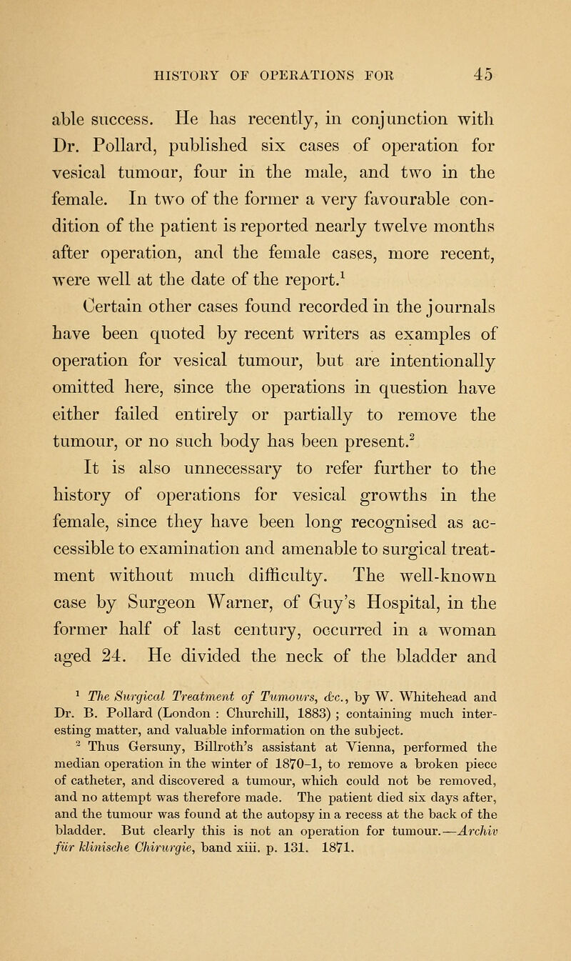 able success. He has recently, in conjunction with Dr. Pollard, published six cases of operation for vesical tumoar, four in the uiale, and two in the female. In two of the former a very favourable con- dition of the patient is reported nearly twelve months after operation, and the female cases, more recent, were well at the date of the report.^ Certain other cases found recorded in the j ournals have been quoted by recent writers as examples of operation for vesical tumour, but are intentionally omitted here, since the operations in question have either failed entirely or partially to remove the tumour, or no such body has been present.^ It is also unnecessary to refer further to the history of operations for vesical growths in the female, since they have been long recognised as ac- cessible to examination and amenable to surgical treat- ment without much difficulty. The well-known case by Surgeon Warner, of Guy's Hospital, in the former half of last century, occurred in a woman aged 24. He divided the neck of the bladder and ^ The Surgical Treatment of Tumours, d;c., by W. Whitehead and Dr. B. Pollard (London : Churchill, 1883) ; containing much inter- esting matter, and valuable information on the subject. ^ Thus Gersuny, Billroth's assistant at Vienna, performed the median operation in the winter of 1870-1, to remove a broken piece of catheter, and discovered a tumour, which could not be removed, and no attempt was therefore made. The patient died six days after, and the tumour was found at the autopsy in a recess at the back of the bladder. But clearly this is not an operation for tumour.—Aixhiv fur klinische Chirurgie, band xiii. p. 131. 1871.